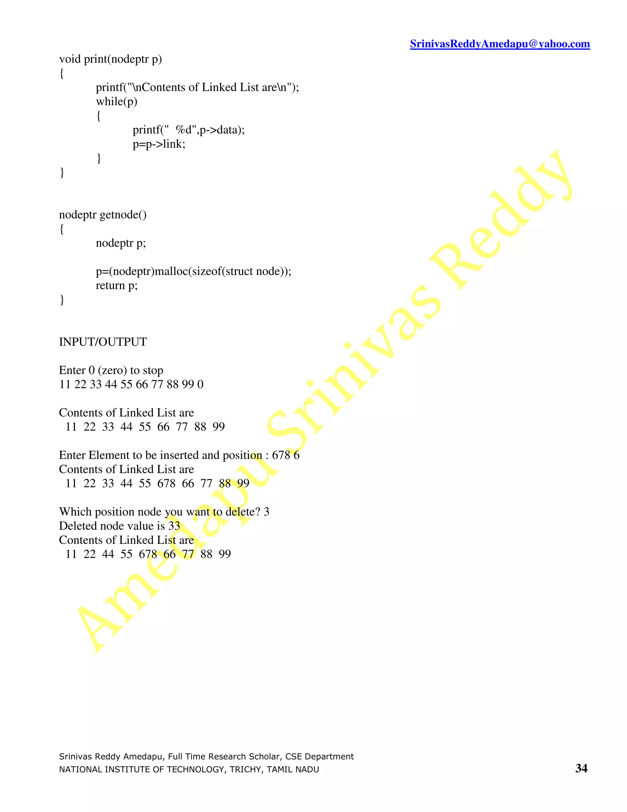 SrinivasReddyAmedapu@yahoo.com void print(nodeptr p) { printf("nContents of Linked List aren"); while(p) { printf(" %d",p->data); p=p->link; } } nodeptr getnode() { nodeptr p; p=(nodeptr)malloc(sizeof(struct node)); return p; } INPUT/OUTPUT Enter 0 (zero) to stop 11 22 33 44 55 66 77 88 99 0 Contents of Linked List are 11 22 33 44 55 66 77 88 99 Enter Element to be inserted and position : 678 6 Contents of Linked List are 11 22 33 44 55 678 66 77 88 99 Which position node you want to delete? 3 Deleted node value is 33 Contents of Linked List are 11 22 44 55 678 66 77 88 99 Srinivas Reddy Amedapu, Full Time Research Scholar, CSE Department NATIONAL INSTITUTE OF TECHNOLOGY, TRICHY, TAMIL NADU 34 