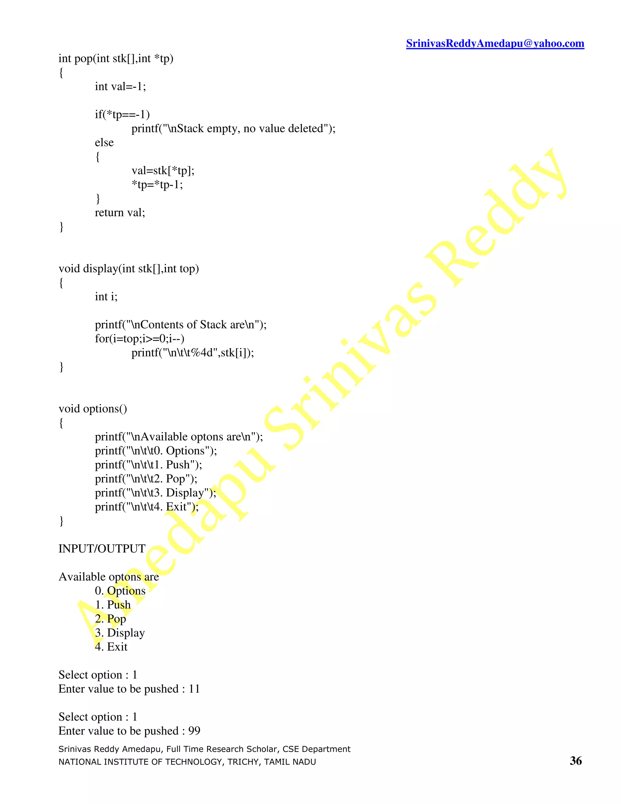 SrinivasReddyAmedapu@yahoo.com int pop(int stk[],int *tp) { int val=-1; if(*tp==-1) printf("nStack empty, no value deleted"); else { val=stk[*tp]; *tp=*tp-1; } return val; } void display(int stk[],int top) { int i; printf("nContents of Stack aren"); for(i=top;i>=0;i--) printf("ntt%4d",stk[i]); } void options() { printf("nAvailable optons aren"); printf("ntt0. Options"); printf("ntt1. Push"); printf("ntt2. Pop"); printf("ntt3. Display"); printf("ntt4. Exit"); } INPUT/OUTPUT Available optons are 0. Options 1. Push 2. Pop 3. Display 4. Exit Select option : 1 Enter value to be pushed : 11 Select option : 1 Enter value to be pushed : 99 Srinivas Reddy Amedapu, Full Time Research Scholar, CSE Department NATIONAL INSTITUTE OF TECHNOLOGY, TRICHY, TAMIL NADU 36 