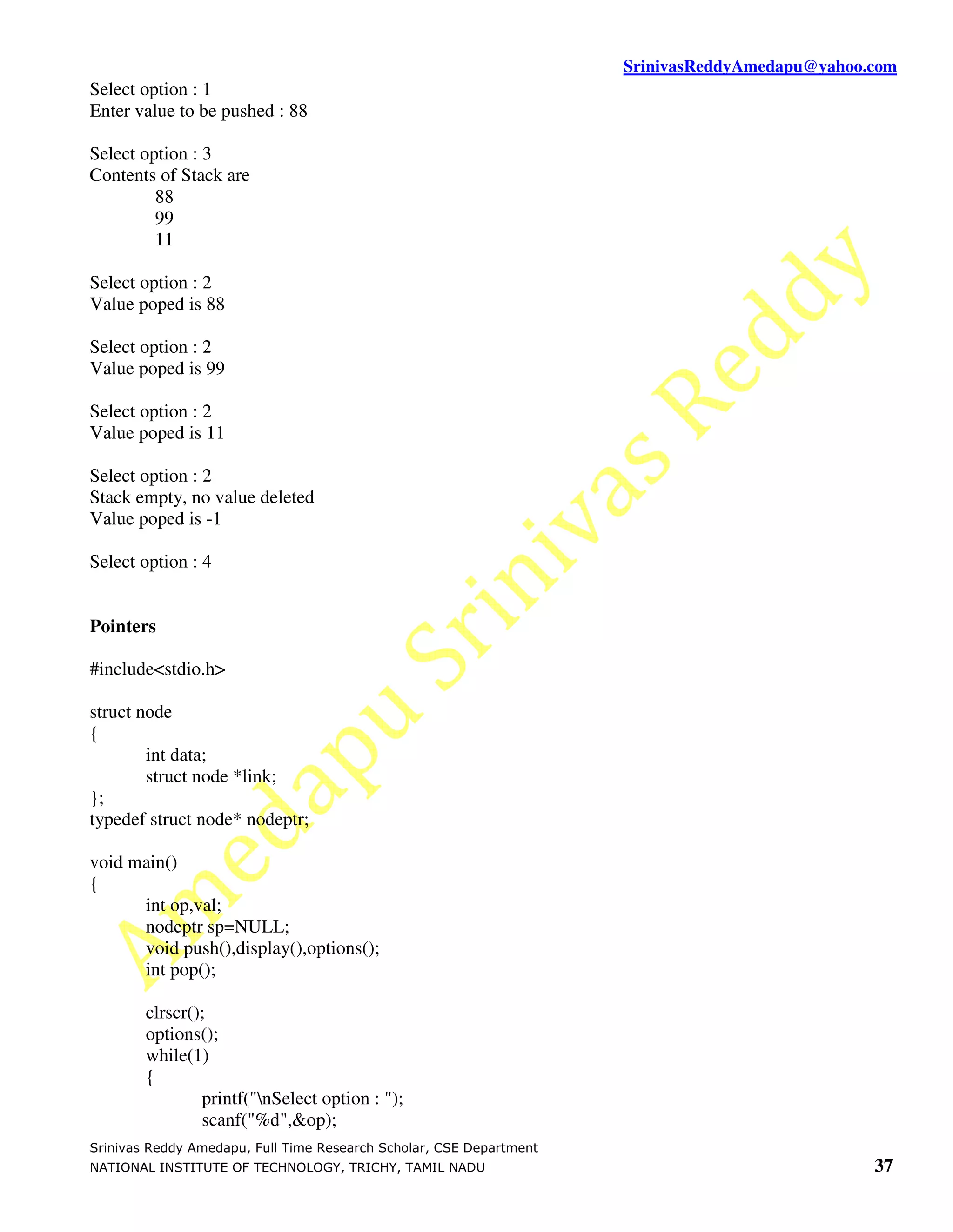 SrinivasReddyAmedapu@yahoo.com Select option : 1 Enter value to be pushed : 88 Select option : 3 Contents of Stack are 88 99 11 Select option : 2 Value poped is 88 Select option : 2 Value poped is 99 Select option : 2 Value poped is 11 Select option : 2 Stack empty, no value deleted Value poped is -1 Select option : 4 Pointers #include<stdio.h> struct node { int data; struct node *link; }; typedef struct node* nodeptr; void main() { int op,val; nodeptr sp=NULL; void push(),display(),options(); int pop(); clrscr(); options(); while(1) { printf("nSelect option : "); scanf("%d",&op); Srinivas Reddy Amedapu, Full Time Research Scholar, CSE Department NATIONAL INSTITUTE OF TECHNOLOGY, TRICHY, TAMIL NADU 37 
