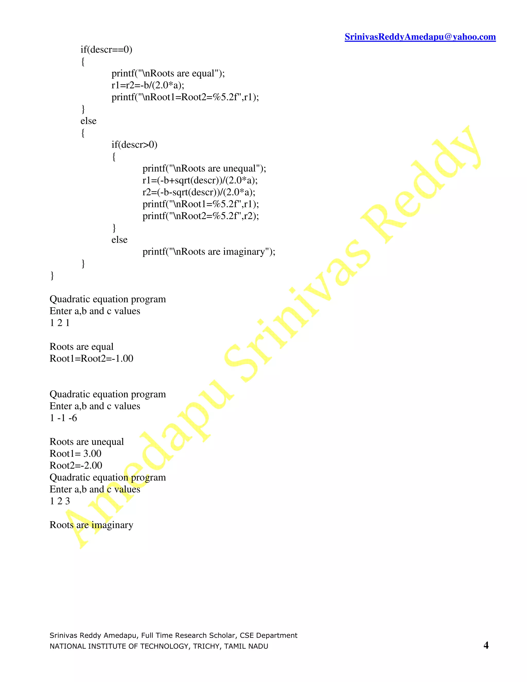 SrinivasReddyAmedapu@yahoo.com if(descr==0) { printf("nRoots are equal"); r1=r2=-b/(2.0*a); printf("nRoot1=Root2=%5.2f",r1); } else { if(descr>0) { printf("nRoots are unequal"); r1=(-b+sqrt(descr))/(2.0*a); r2=(-b-sqrt(descr))/(2.0*a); printf("nRoot1=%5.2f",r1); printf("nRoot2=%5.2f",r2); } else printf("nRoots are imaginary"); } } Quadratic equation program Enter a,b and c values 121 Roots are equal Root1=Root2=-1.00 Quadratic equation program Enter a,b and c values 1 -1 -6 Roots are unequal Root1= 3.00 Root2=-2.00 Quadratic equation program Enter a,b and c values 123 Roots are imaginary Srinivas Reddy Amedapu, Full Time Research Scholar, CSE Department NATIONAL INSTITUTE OF TECHNOLOGY, TRICHY, TAMIL NADU 4 