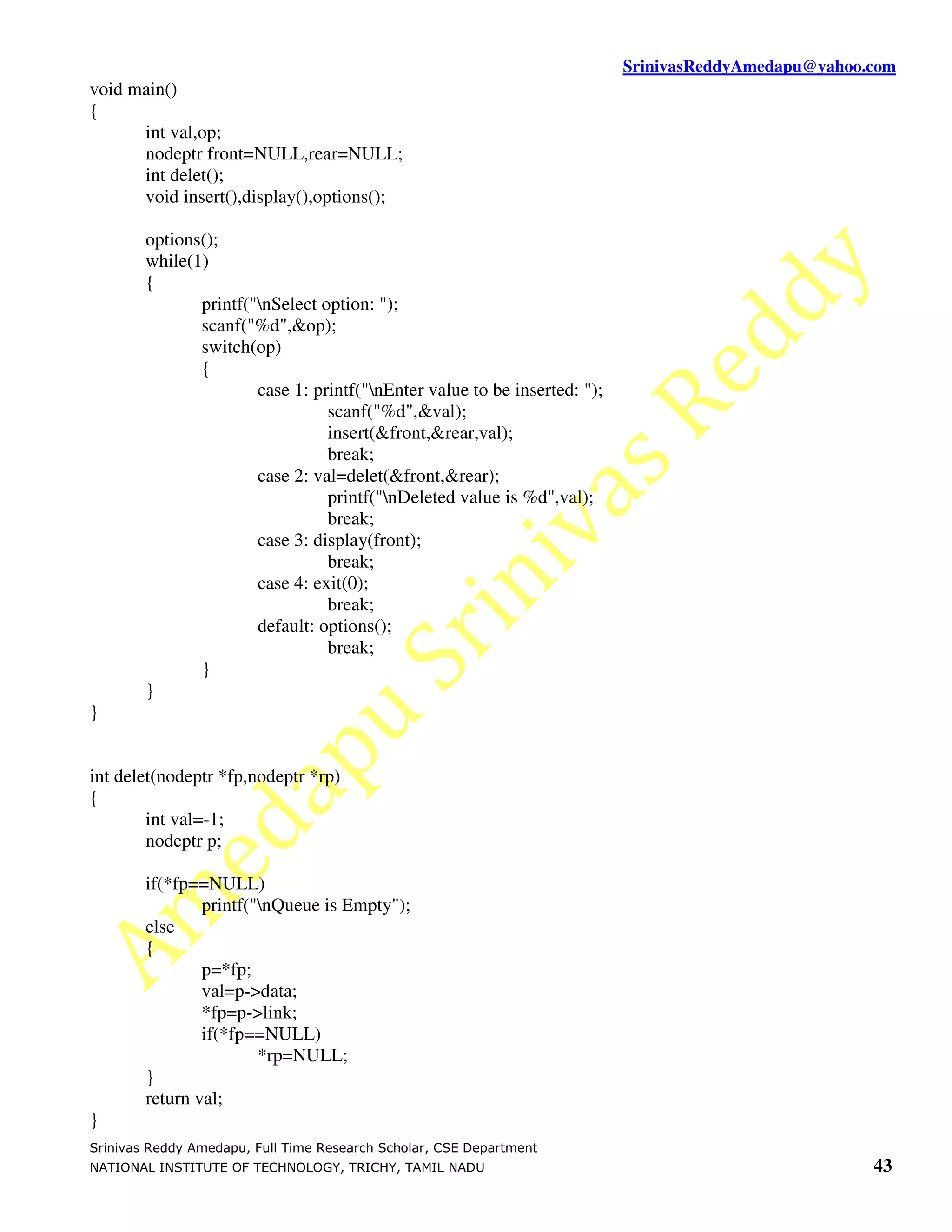 SrinivasReddyAmedapu@yahoo.com void main() { int val,op; nodeptr front=NULL,rear=NULL; int delet(); void insert(),display(),options(); options(); while(1) { printf("nSelect option: "); scanf("%d",&op); switch(op) { case 1: printf("nEnter value to be inserted: "); scanf("%d",&val); insert(&front,&rear,val); break; case 2: val=delet(&front,&rear); printf("nDeleted value is %d",val); break; case 3: display(front); break; case 4: exit(0); break; default: options(); break; } } } int delet(nodeptr *fp,nodeptr *rp) { int val=-1; nodeptr p; if(*fp==NULL) printf("nQueue is Empty"); else { p=*fp; val=p->data; *fp=p->link; if(*fp==NULL) *rp=NULL; } return val; } Srinivas Reddy Amedapu, Full Time Research Scholar, CSE Department NATIONAL INSTITUTE OF TECHNOLOGY, TRICHY, TAMIL NADU 43 