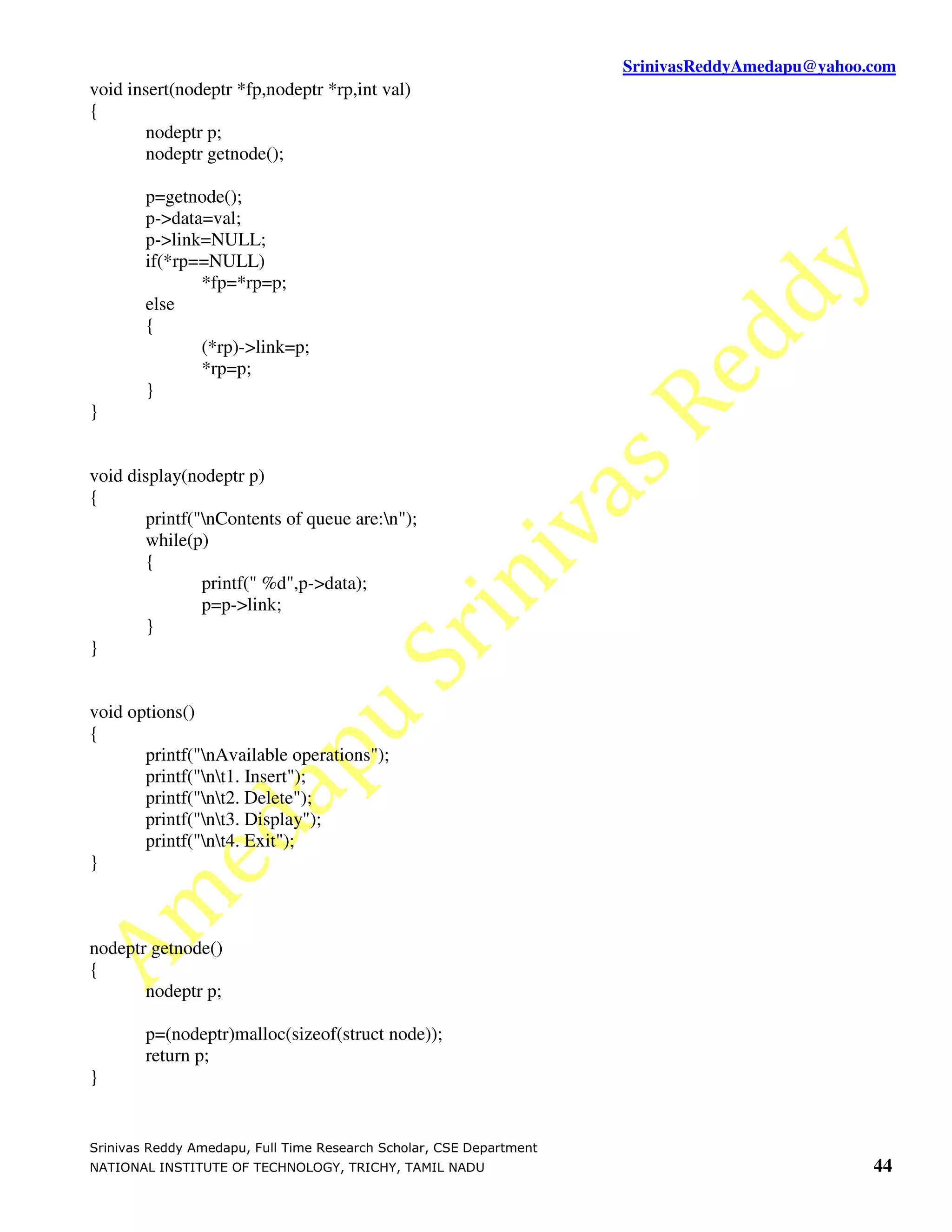 SrinivasReddyAmedapu@yahoo.com void insert(nodeptr *fp,nodeptr *rp,int val) { nodeptr p; nodeptr getnode(); p=getnode(); p->data=val; p->link=NULL; if(*rp==NULL) *fp=*rp=p; else { (*rp)->link=p; *rp=p; } } void display(nodeptr p) { printf("nContents of queue are:n"); while(p) { printf(" %d",p->data); p=p->link; } } void options() { printf("nAvailable operations"); printf("nt1. Insert"); printf("nt2. Delete"); printf("nt3. Display"); printf("nt4. Exit"); } nodeptr getnode() { nodeptr p; p=(nodeptr)malloc(sizeof(struct node)); return p; } Srinivas Reddy Amedapu, Full Time Research Scholar, CSE Department NATIONAL INSTITUTE OF TECHNOLOGY, TRICHY, TAMIL NADU 44 