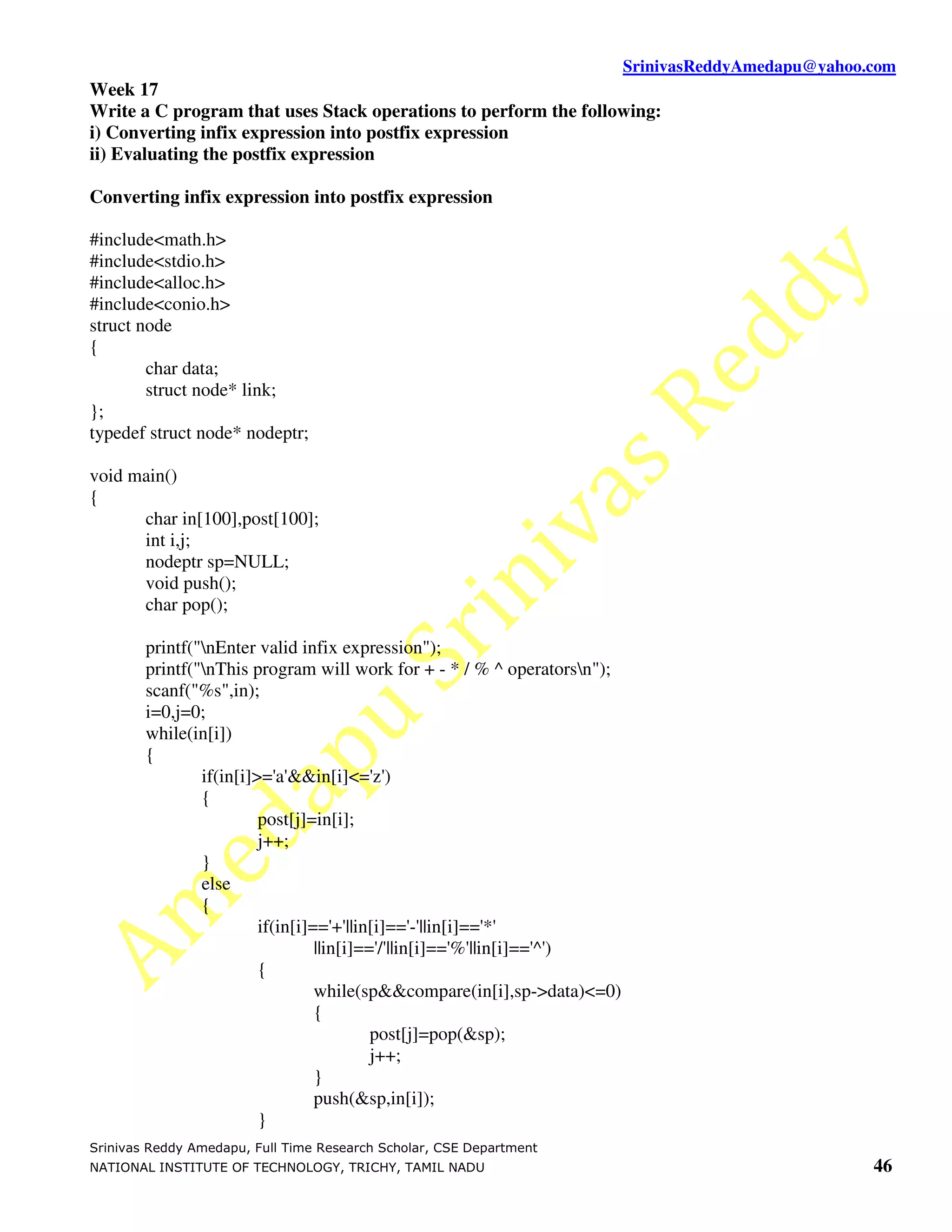 SrinivasReddyAmedapu@yahoo.com Week 17 Write a C program that uses Stack operations to perform the following: i) Converting infix expression into postfix expression ii) Evaluating the postfix expression Converting infix expression into postfix expression #include<math.h> #include<stdio.h> #include<alloc.h> #include<conio.h> struct node { char data; struct node* link; }; typedef struct node* nodeptr; void main() { char in[100],post[100]; int i,j; nodeptr sp=NULL; void push(); char pop(); printf("nEnter valid infix expression"); printf("nThis program will work for + - * / % ^ operatorsn"); scanf("%s",in); i=0,j=0; while(in[i]) { if(in[i]>='a'&&in[i]<='z') { post[j]=in[i]; j++; } else { if(in[i]=='+'||in[i]=='-'||in[i]=='*' ||in[i]=='/'||in[i]=='%'||in[i]=='^') { while(sp&&compare(in[i],sp->data)<=0) { post[j]=pop(&sp); j++; } push(&sp,in[i]); } Srinivas Reddy Amedapu, Full Time Research Scholar, CSE Department NATIONAL INSTITUTE OF TECHNOLOGY, TRICHY, TAMIL NADU 46 