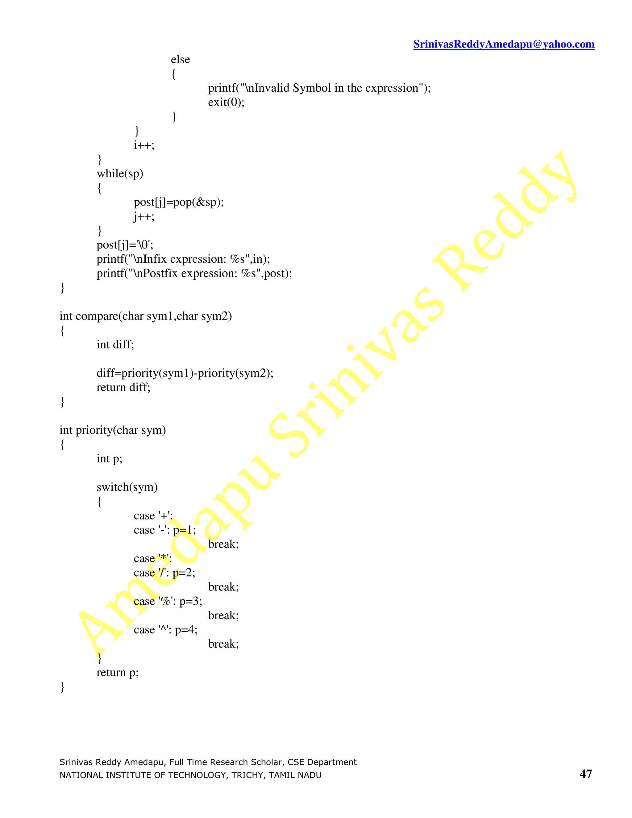 SrinivasReddyAmedapu@yahoo.com else { printf("nInvalid Symbol in the expression"); exit(0); } } i++; } while(sp) { post[j]=pop(&sp); j++; } post[j]='0'; printf("nInfix expression: %s",in); printf("nPostfix expression: %s",post); } int compare(char sym1,char sym2) { int diff; diff=priority(sym1)-priority(sym2); return diff; } int priority(char sym) { int p; switch(sym) { case '+': case '-': p=1; break; case '*': case '/': p=2; break; case '%': p=3; break; case '^': p=4; break; } return p; } Srinivas Reddy Amedapu, Full Time Research Scholar, CSE Department NATIONAL INSTITUTE OF TECHNOLOGY, TRICHY, TAMIL NADU 47 