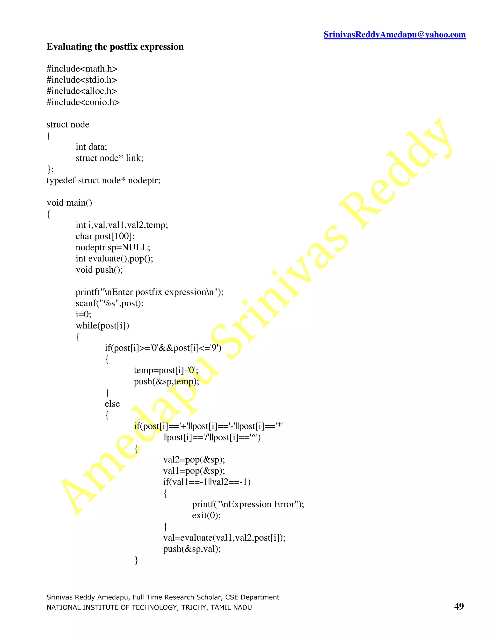 SrinivasReddyAmedapu@yahoo.com Evaluating the postfix expression #include<math.h> #include<stdio.h> #include<alloc.h> #include<conio.h> struct node { int data; struct node* link; }; typedef struct node* nodeptr; void main() { int i,val,val1,val2,temp; char post[100]; nodeptr sp=NULL; int evaluate(),pop(); void push(); printf("nEnter postfix expressionn"); scanf("%s",post); i=0; while(post[i]) { if(post[i]>='0'&&post[i]<='9') { temp=post[i]-'0'; push(&sp,temp); } else { if(post[i]=='+'||post[i]=='-'||post[i]=='*' ||post[i]=='/'||post[i]=='^') { val2=pop(&sp); val1=pop(&sp); if(val1==-1||val2==-1) { printf("nExpression Error"); exit(0); } val=evaluate(val1,val2,post[i]); push(&sp,val); } Srinivas Reddy Amedapu, Full Time Research Scholar, CSE Department NATIONAL INSTITUTE OF TECHNOLOGY, TRICHY, TAMIL NADU 49 
