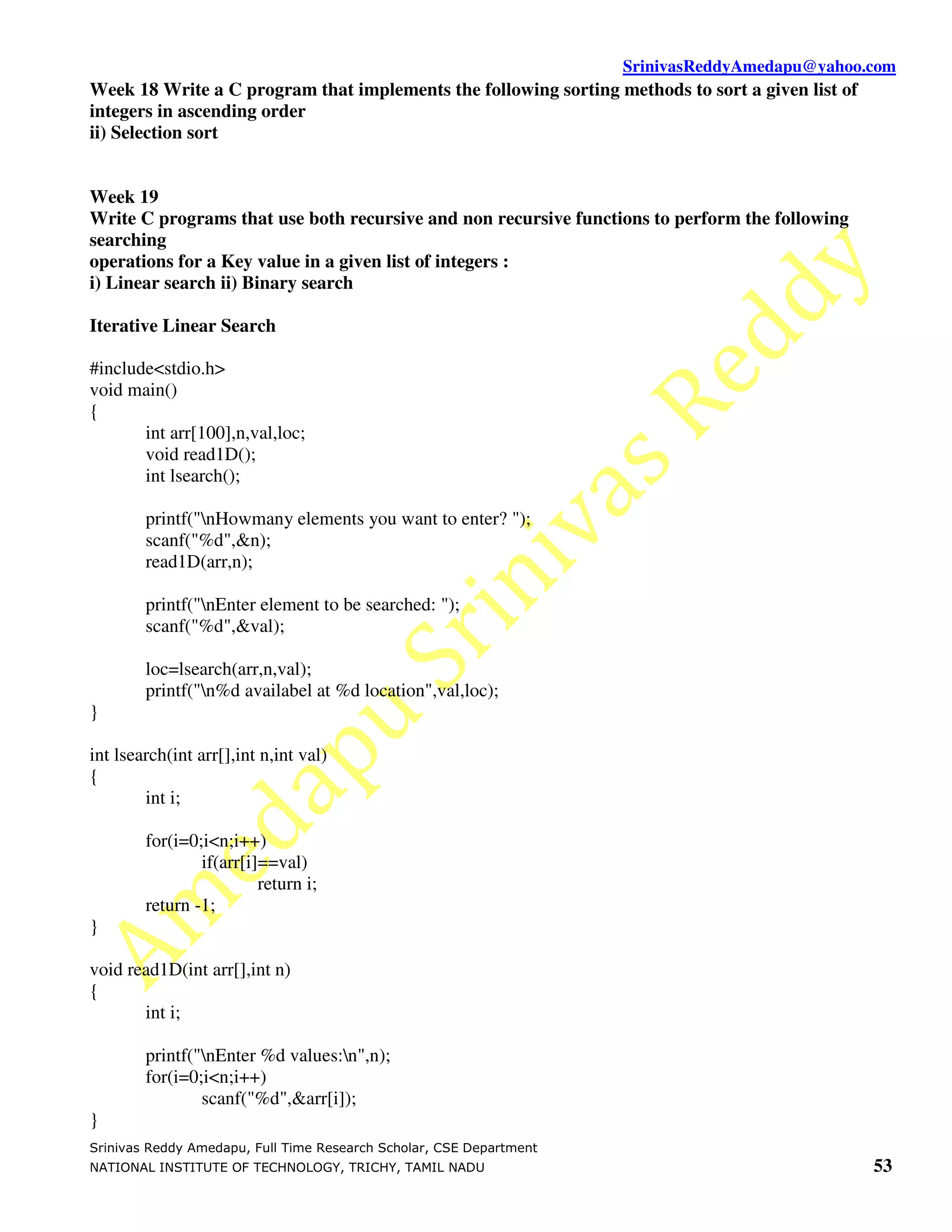 SrinivasReddyAmedapu@yahoo.com Week 18 Write a C program that implements the following sorting methods to sort a given list of integers in ascending order ii) Selection sort Week 19 Write C programs that use both recursive and non recursive functions to perform the following searching operations for a Key value in a given list of integers : i) Linear search ii) Binary search Iterative Linear Search #include<stdio.h> void main() { int arr[100],n,val,loc; void read1D(); int lsearch(); printf("nHowmany elements you want to enter? "); scanf("%d",&n); read1D(arr,n); printf("nEnter element to be searched: "); scanf("%d",&val); loc=lsearch(arr,n,val); printf("n%d availabel at %d location",val,loc); } int lsearch(int arr[],int n,int val) { int i; for(i=0;i<n;i++) if(arr[i]==val) return i; return -1; } void read1D(int arr[],int n) { int i; printf("nEnter %d values:n",n); for(i=0;i<n;i++) scanf("%d",&arr[i]); } Srinivas Reddy Amedapu, Full Time Research Scholar, CSE Department NATIONAL INSTITUTE OF TECHNOLOGY, TRICHY, TAMIL NADU 53 