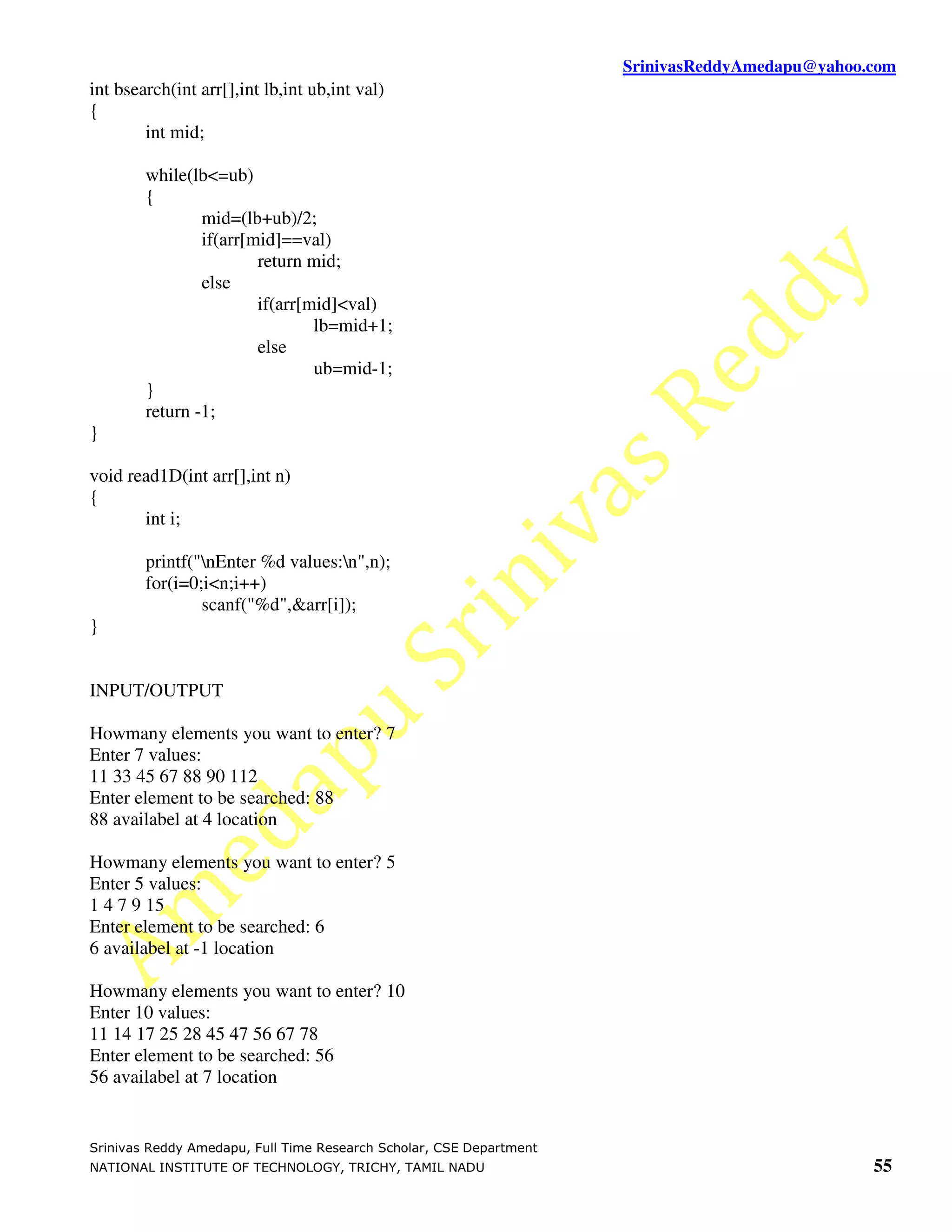 SrinivasReddyAmedapu@yahoo.com int bsearch(int arr[],int lb,int ub,int val) { int mid; while(lb<=ub) { mid=(lb+ub)/2; if(arr[mid]==val) return mid; else if(arr[mid]<val) lb=mid+1; else ub=mid-1; } return -1; } void read1D(int arr[],int n) { int i; printf("nEnter %d values:n",n); for(i=0;i<n;i++) scanf("%d",&arr[i]); } INPUT/OUTPUT Howmany elements you want to enter? 7 Enter 7 values: 11 33 45 67 88 90 112 Enter element to be searched: 88 88 availabel at 4 location Howmany elements you want to enter? 5 Enter 5 values: 1 4 7 9 15 Enter element to be searched: 6 6 availabel at -1 location Howmany elements you want to enter? 10 Enter 10 values: 11 14 17 25 28 45 47 56 67 78 Enter element to be searched: 56 56 availabel at 7 location Srinivas Reddy Amedapu, Full Time Research Scholar, CSE Department NATIONAL INSTITUTE OF TECHNOLOGY, TRICHY, TAMIL NADU 55 