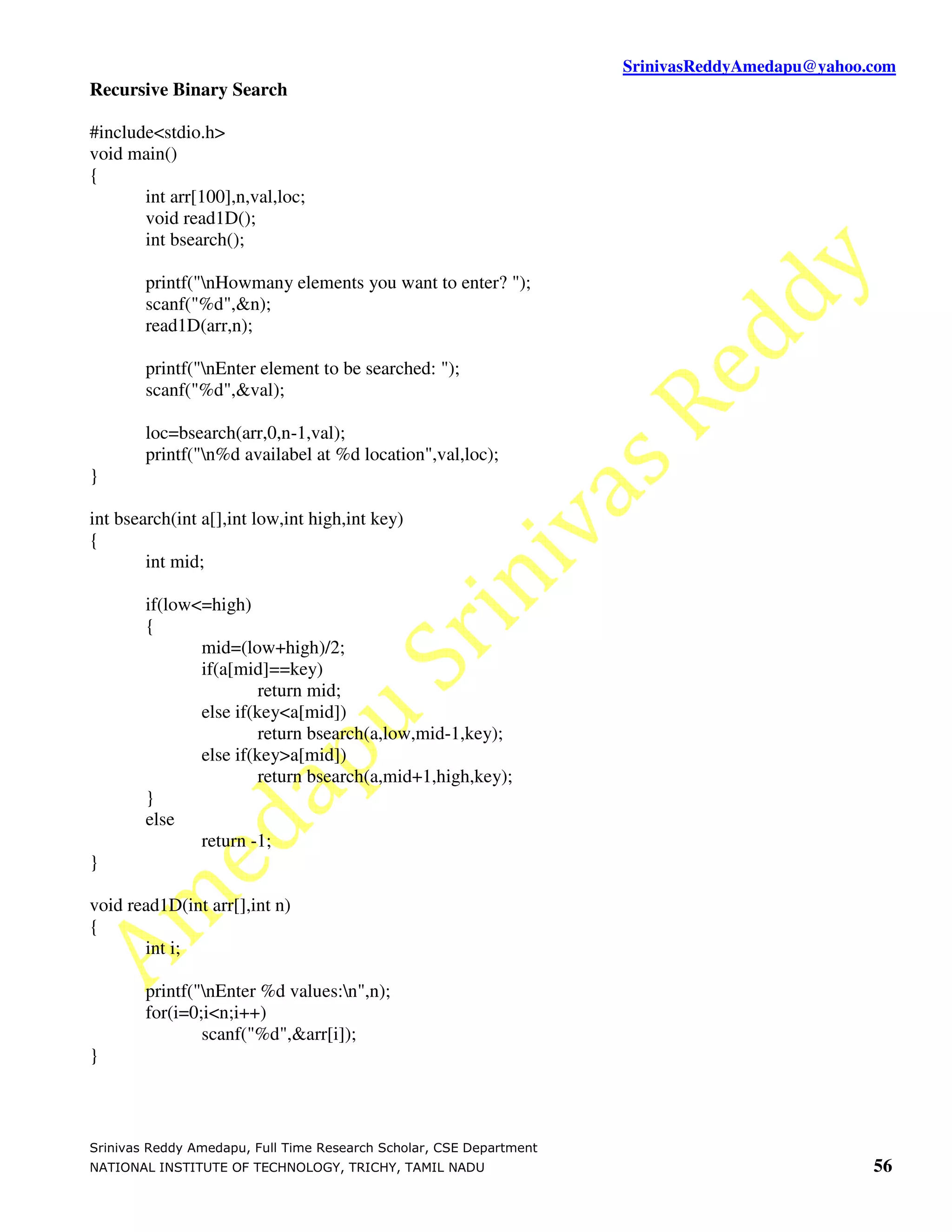 SrinivasReddyAmedapu@yahoo.com Recursive Binary Search #include<stdio.h> void main() { int arr[100],n,val,loc; void read1D(); int bsearch(); printf("nHowmany elements you want to enter? "); scanf("%d",&n); read1D(arr,n); printf("nEnter element to be searched: "); scanf("%d",&val); loc=bsearch(arr,0,n-1,val); printf("n%d availabel at %d location",val,loc); } int bsearch(int a[],int low,int high,int key) { int mid; if(low<=high) { mid=(low+high)/2; if(a[mid]==key) return mid; else if(key<a[mid]) return bsearch(a,low,mid-1,key); else if(key>a[mid]) return bsearch(a,mid+1,high,key); } else return -1; } void read1D(int arr[],int n) { int i; printf("nEnter %d values:n",n); for(i=0;i<n;i++) scanf("%d",&arr[i]); } Srinivas Reddy Amedapu, Full Time Research Scholar, CSE Department NATIONAL INSTITUTE OF TECHNOLOGY, TRICHY, TAMIL NADU 56 