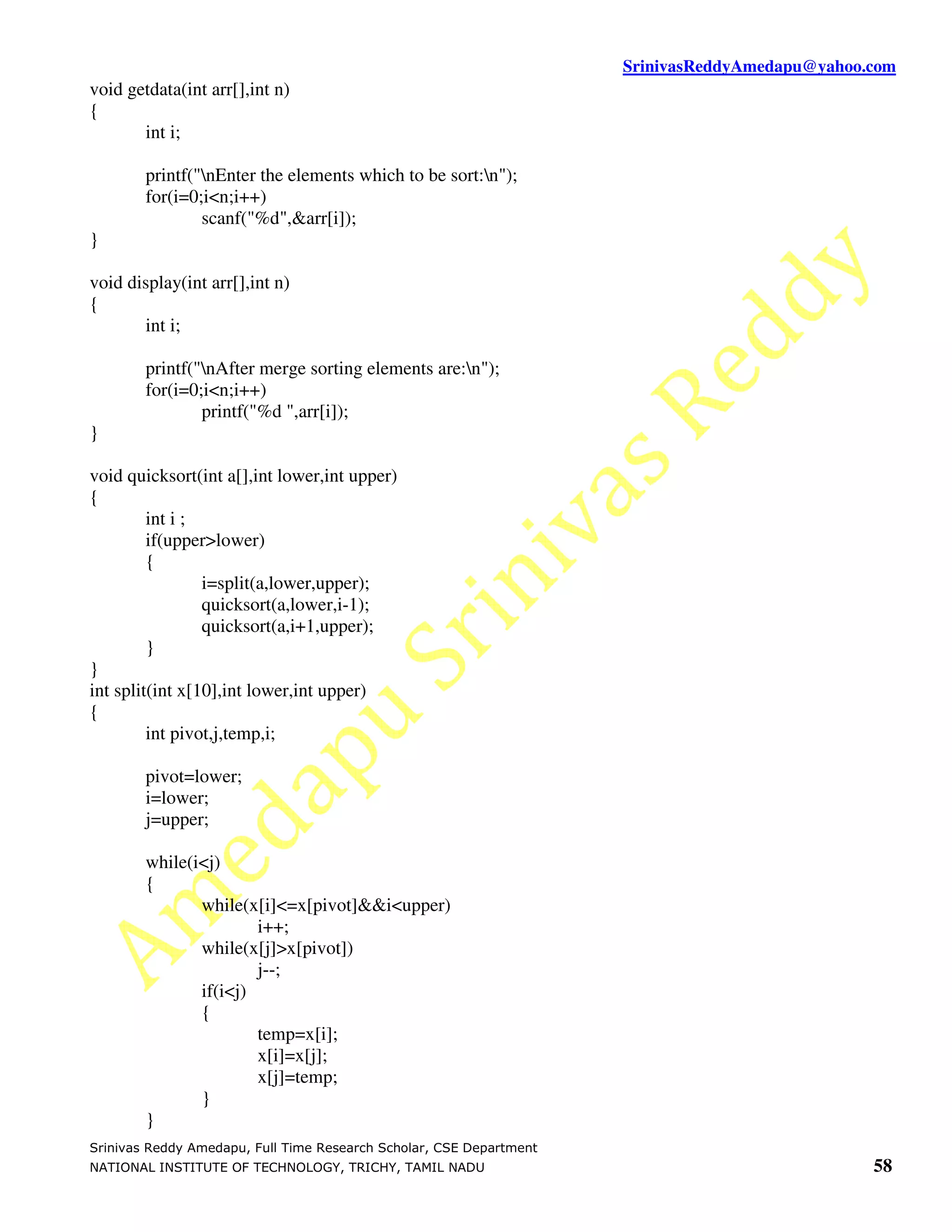 SrinivasReddyAmedapu@yahoo.com void getdata(int arr[],int n) { int i; printf("nEnter the elements which to be sort:n"); for(i=0;i<n;i++) scanf("%d",&arr[i]); } void display(int arr[],int n) { int i; printf("nAfter merge sorting elements are:n"); for(i=0;i<n;i++) printf("%d ",arr[i]); } void quicksort(int a[],int lower,int upper) { int i ; if(upper>lower) { i=split(a,lower,upper); quicksort(a,lower,i-1); quicksort(a,i+1,upper); } } int split(int x[10],int lower,int upper) { int pivot,j,temp,i; pivot=lower; i=lower; j=upper; while(i<j) { while(x[i]<=x[pivot]&&i<upper) i++; while(x[j]>x[pivot]) j--; if(i<j) { temp=x[i]; x[i]=x[j]; x[j]=temp; } } Srinivas Reddy Amedapu, Full Time Research Scholar, CSE Department NATIONAL INSTITUTE OF TECHNOLOGY, TRICHY, TAMIL NADU 58 
