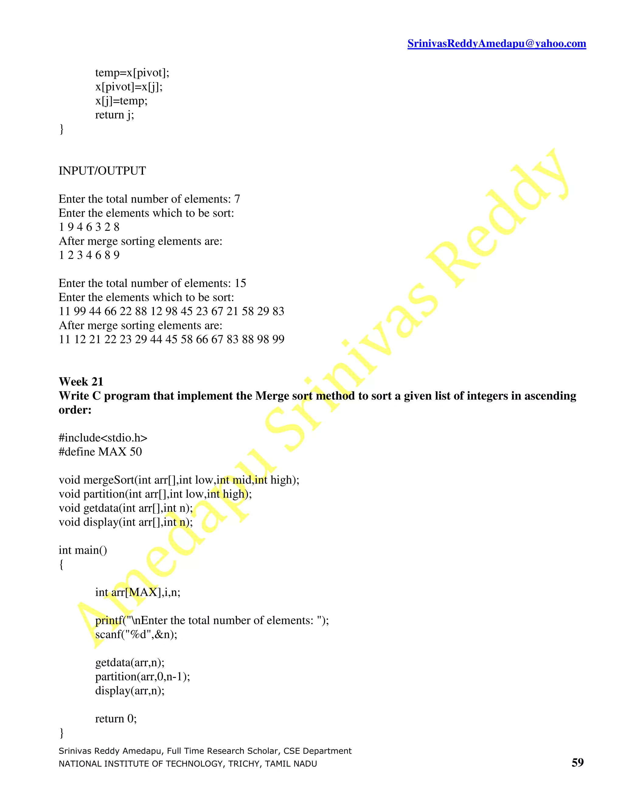 SrinivasReddyAmedapu@yahoo.com temp=x[pivot]; x[pivot]=x[j]; x[j]=temp; return j; } INPUT/OUTPUT Enter the total number of elements: 7 Enter the elements which to be sort: 1946328 After merge sorting elements are: 1234689 Enter the total number of elements: 15 Enter the elements which to be sort: 11 99 44 66 22 88 12 98 45 23 67 21 58 29 83 After merge sorting elements are: 11 12 21 22 23 29 44 45 58 66 67 83 88 98 99 Week 21 Write C program that implement the Merge sort method to sort a given list of integers in ascending order: #include<stdio.h> #define MAX 50 void mergeSort(int arr[],int low,int mid,int high); void partition(int arr[],int low,int high); void getdata(int arr[],int n); void display(int arr[],int n); int main() { int arr[MAX],i,n; printf("nEnter the total number of elements: "); scanf("%d",&n); getdata(arr,n); partition(arr,0,n-1); display(arr,n); return 0; } Srinivas Reddy Amedapu, Full Time Research Scholar, CSE Department NATIONAL INSTITUTE OF TECHNOLOGY, TRICHY, TAMIL NADU 59 