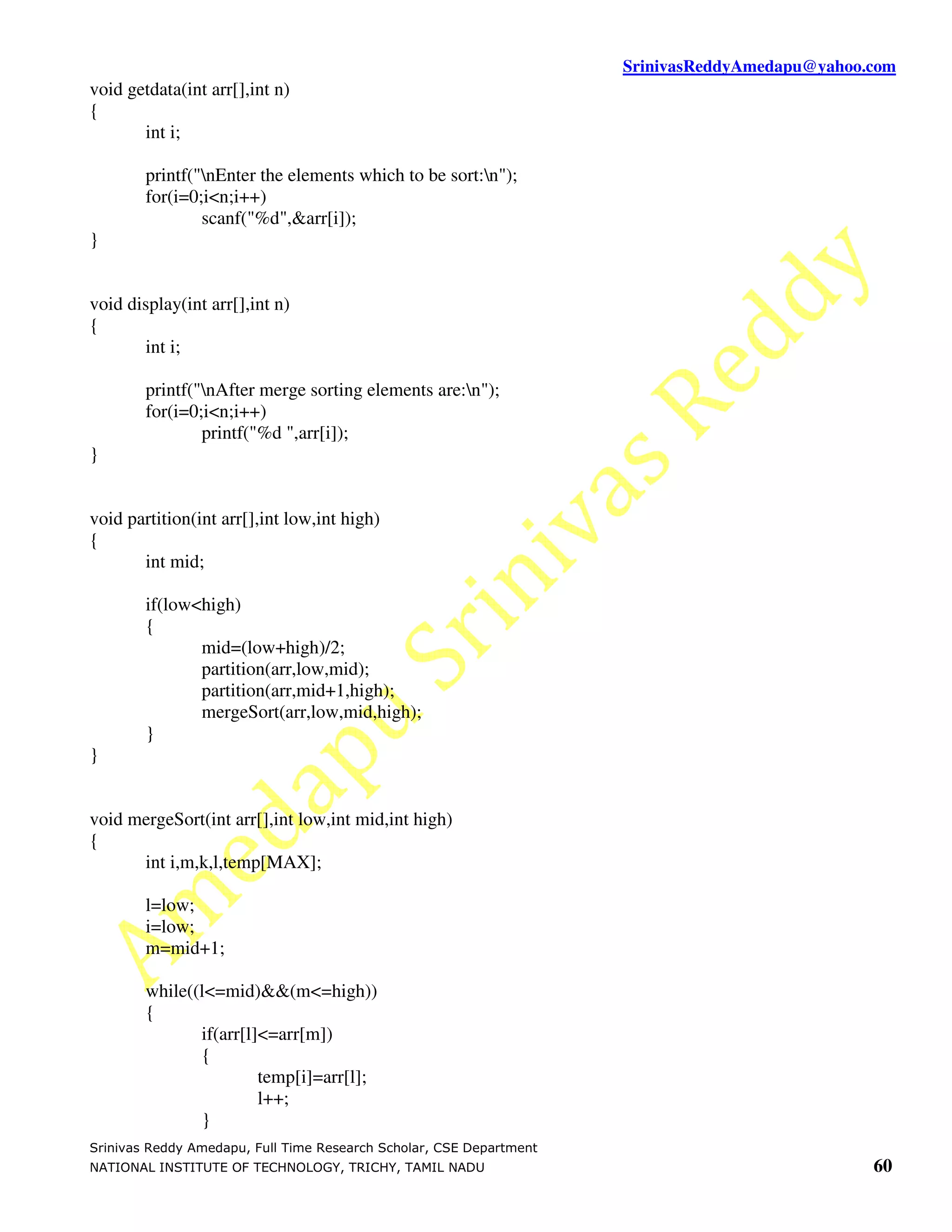SrinivasReddyAmedapu@yahoo.com void getdata(int arr[],int n) { int i; printf("nEnter the elements which to be sort:n"); for(i=0;i<n;i++) scanf("%d",&arr[i]); } void display(int arr[],int n) { int i; printf("nAfter merge sorting elements are:n"); for(i=0;i<n;i++) printf("%d ",arr[i]); } void partition(int arr[],int low,int high) { int mid; if(low<high) { mid=(low+high)/2; partition(arr,low,mid); partition(arr,mid+1,high); mergeSort(arr,low,mid,high); } } void mergeSort(int arr[],int low,int mid,int high) { int i,m,k,l,temp[MAX]; l=low; i=low; m=mid+1; while((l<=mid)&&(m<=high)) { if(arr[l]<=arr[m]) { temp[i]=arr[l]; l++; } Srinivas Reddy Amedapu, Full Time Research Scholar, CSE Department NATIONAL INSTITUTE OF TECHNOLOGY, TRICHY, TAMIL NADU 60 