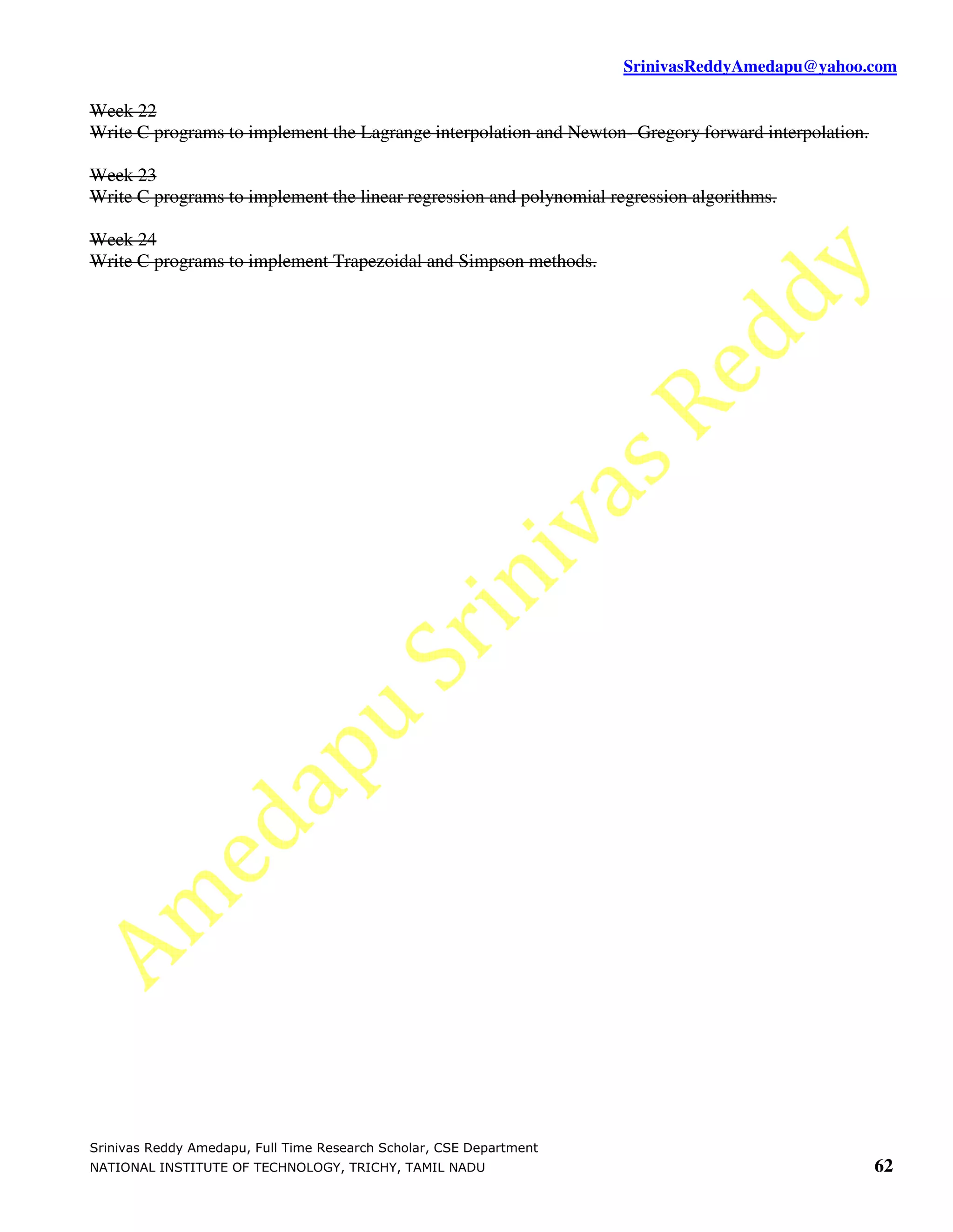 SrinivasReddyAmedapu@yahoo.com Week 22 Write C programs to implement the Lagrange interpolation and Newton- Gregory forward interpolation. Week 23 Write C programs to implement the linear regression and polynomial regression algorithms. Week 24 Write C programs to implement Trapezoidal and Simpson methods. Srinivas Reddy Amedapu, Full Time Research Scholar, CSE Department NATIONAL INSTITUTE OF TECHNOLOGY, TRICHY, TAMIL NADU 62 