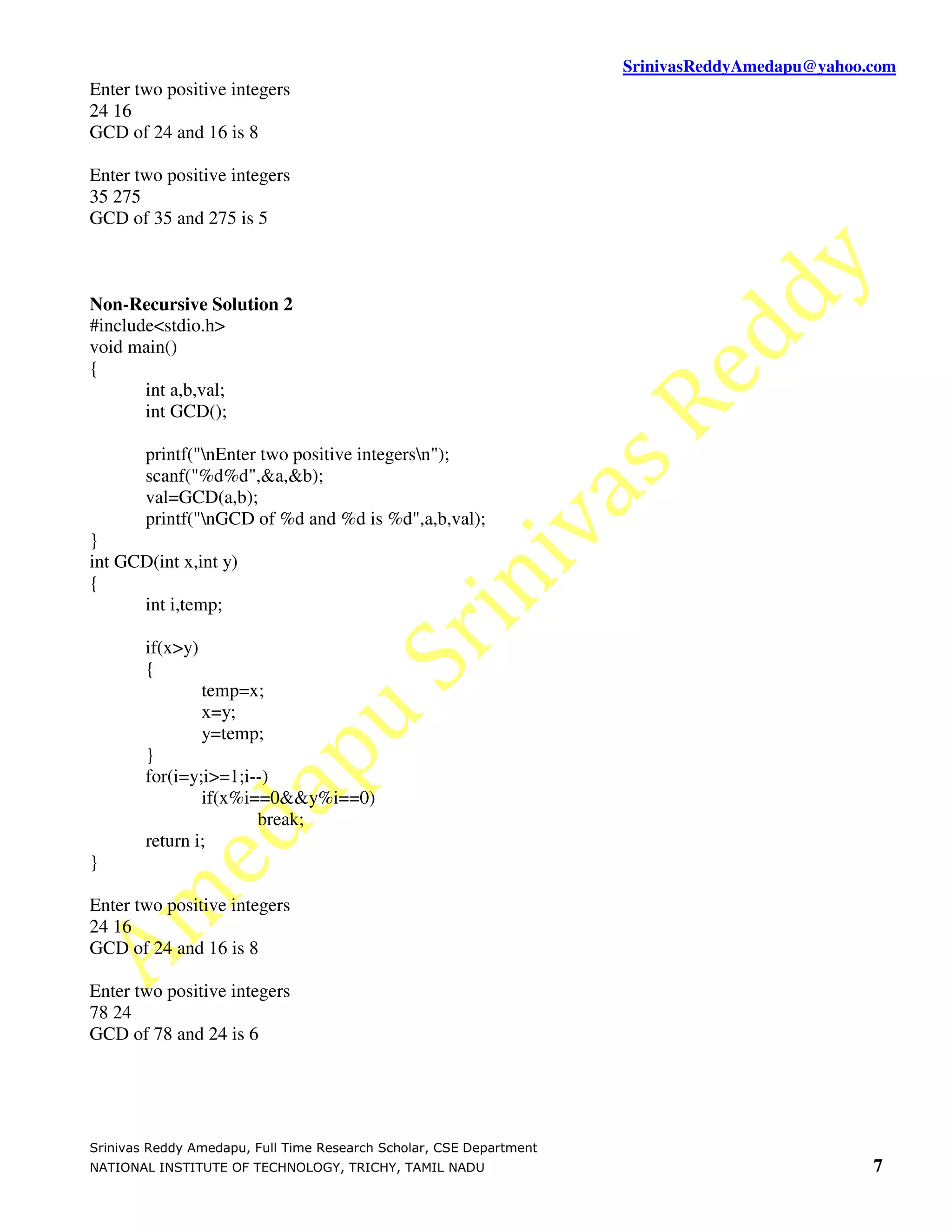 SrinivasReddyAmedapu@yahoo.com Enter two positive integers 24 16 GCD of 24 and 16 is 8 Enter two positive integers 35 275 GCD of 35 and 275 is 5 Non-Recursive Solution 2 #include<stdio.h> void main() { int a,b,val; int GCD(); printf("nEnter two positive integersn"); scanf("%d%d",&a,&b); val=GCD(a,b); printf("nGCD of %d and %d is %d",a,b,val); } int GCD(int x,int y) { int i,temp; if(x>y) { temp=x; x=y; y=temp; } for(i=y;i>=1;i--) if(x%i==0&&y%i==0) break; return i; } Enter two positive integers 24 16 GCD of 24 and 16 is 8 Enter two positive integers 78 24 GCD of 78 and 24 is 6 Srinivas Reddy Amedapu, Full Time Research Scholar, CSE Department NATIONAL INSTITUTE OF TECHNOLOGY, TRICHY, TAMIL NADU 7 