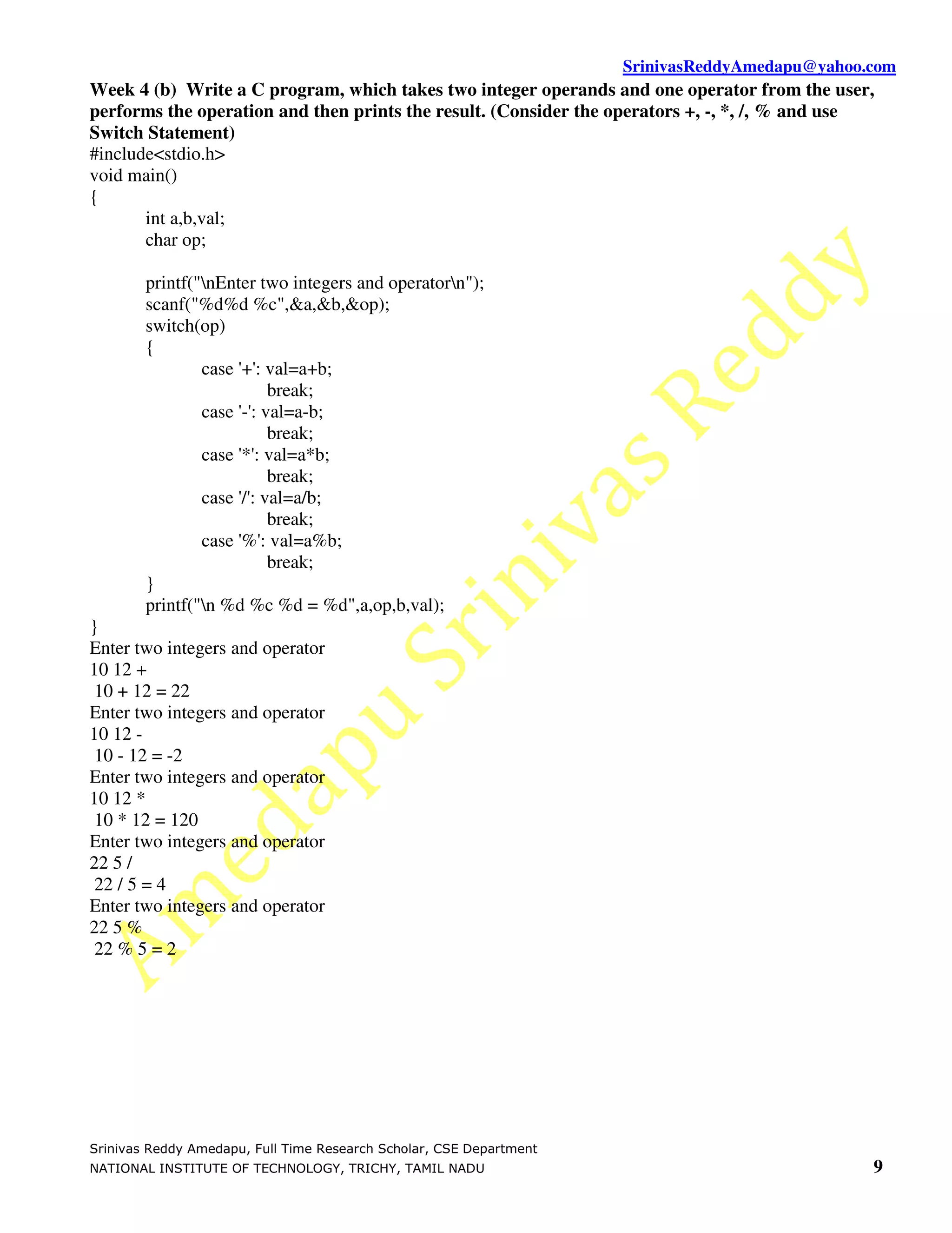 SrinivasReddyAmedapu@yahoo.com Week 4 (b) Write a C program, which takes two integer operands and one operator from the user, performs the operation and then prints the result. (Consider the operators +, -, *, /, % and use Switch Statement) #include<stdio.h> void main() { int a,b,val; char op; printf("nEnter two integers and operatorn"); scanf("%d%d %c",&a,&b,&op); switch(op) { case '+': val=a+b; break; case '-': val=a-b; break; case '*': val=a*b; break; case '/': val=a/b; break; case '%': val=a%b; break; } printf("n %d %c %d = %d",a,op,b,val); } Enter two integers and operator 10 12 + 10 + 12 = 22 Enter two integers and operator 10 12 - 10 - 12 = -2 Enter two integers and operator 10 12 * 10 * 12 = 120 Enter two integers and operator 22 5 / 22 / 5 = 4 Enter two integers and operator 22 5 % 22 % 5 = 2 Srinivas Reddy Amedapu, Full Time Research Scholar, CSE Department NATIONAL INSTITUTE OF TECHNOLOGY, TRICHY, TAMIL NADU 9 