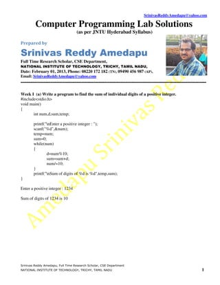 SrinivasReddyAmedapu@yahoo.com

         Computer Programming Lab Solutions
                                   (as per JNTU Hyderabad Syllabus)

Prepared by

Srinivas Reddy Amedapu
Full Time Research Scholar, CSE Department,
NATIONAL INSTITUTE OF TECHNOLOGY, TRICHY, TAMIL NADU,
Date: February 01, 2013, Phone: 08220 172 182 (TN), 09490 456 987 (AP),
Email: SrinivasReddyAmedapu@yahoo.com
-----------------------------------------------------------------------------------------------------------------------

Week I (a) Write a program to find the sum of individual digits of a positive integer.
#include<stdio.h>
void main()
{
       int num,d,sum,temp;

        printf("nEnter a positive integer : ");
        scanf("%d",&num);
        temp=num;
        sum=0;
        while(num)
        {
                d=num%10;
                sum=sum+d;
                num/=10;
        }
        printf("nSum of digits of %d is %d",temp,sum);
}

Enter a positive integer : 1234

Sum of digits of 1234 is 10




Srinivas Reddy Amedapu, Full Time Research Scholar, CSE Department
NATIONAL INSTITUTE OF TECHNOLOGY, TRICHY, TAMIL NADU                                                                1
 