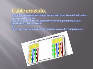 Cable cruzado.
Un cable cruzado es un cable que interconecta todas las señales de salida
de un conector con las
señales de entrada del otro conector y viceversa, permitiendo a dos
dispositivos conectarse entre
sí.
Sirve para conectar dos dispositivos iguales como dos computadoras