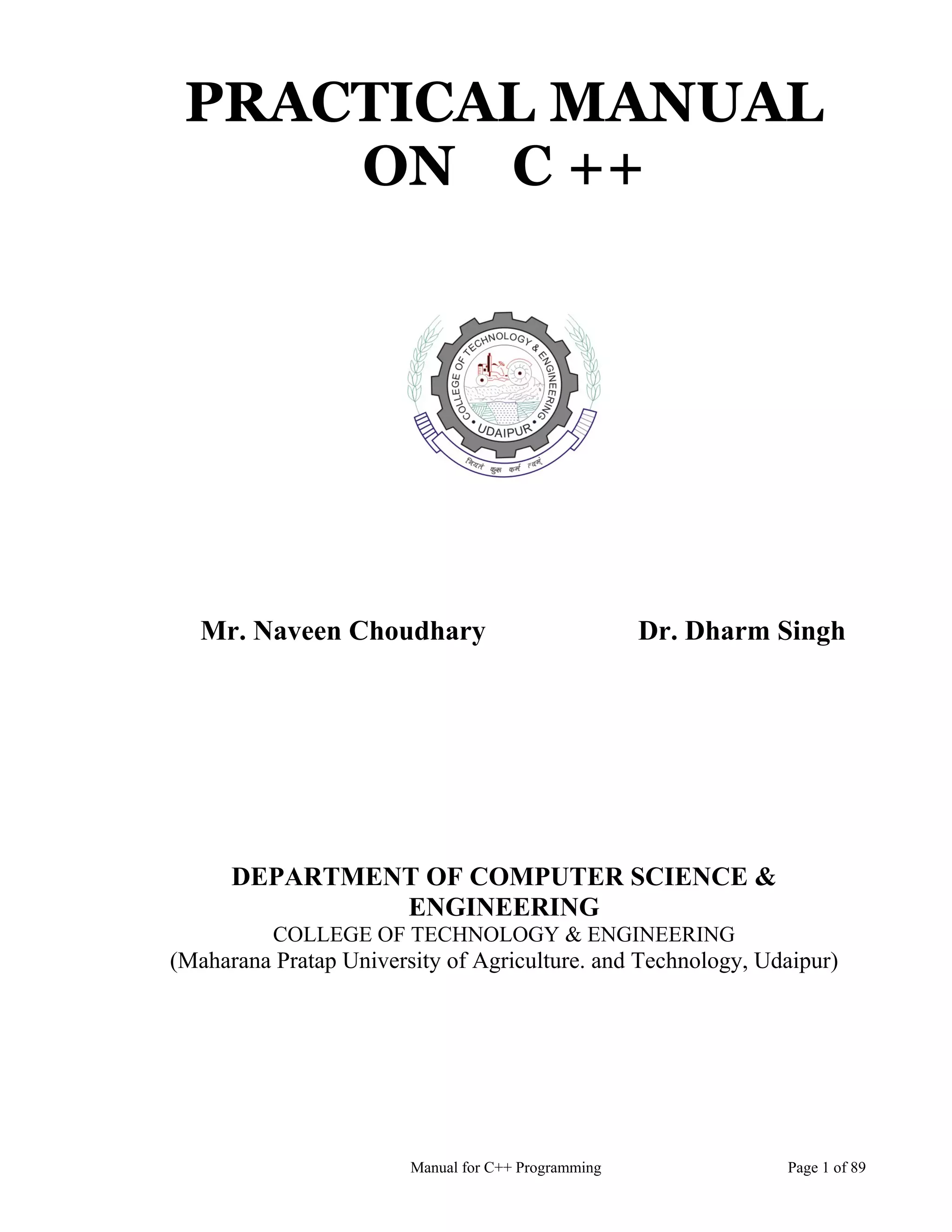 Manual for C++ Programming Page 1 of 89
PRACTICAL MANUAL
ON C ++
Mr. Naveen Choudhary Dr. Dharm Singh
DEPARTMENT OF COMPUTER SCIENCE &
ENGINEERING
COLLEGE OF TECHNOLOGY & ENGINEERING
(Maharana Pratap University of Agriculture. and Technology, Udaipur)
 