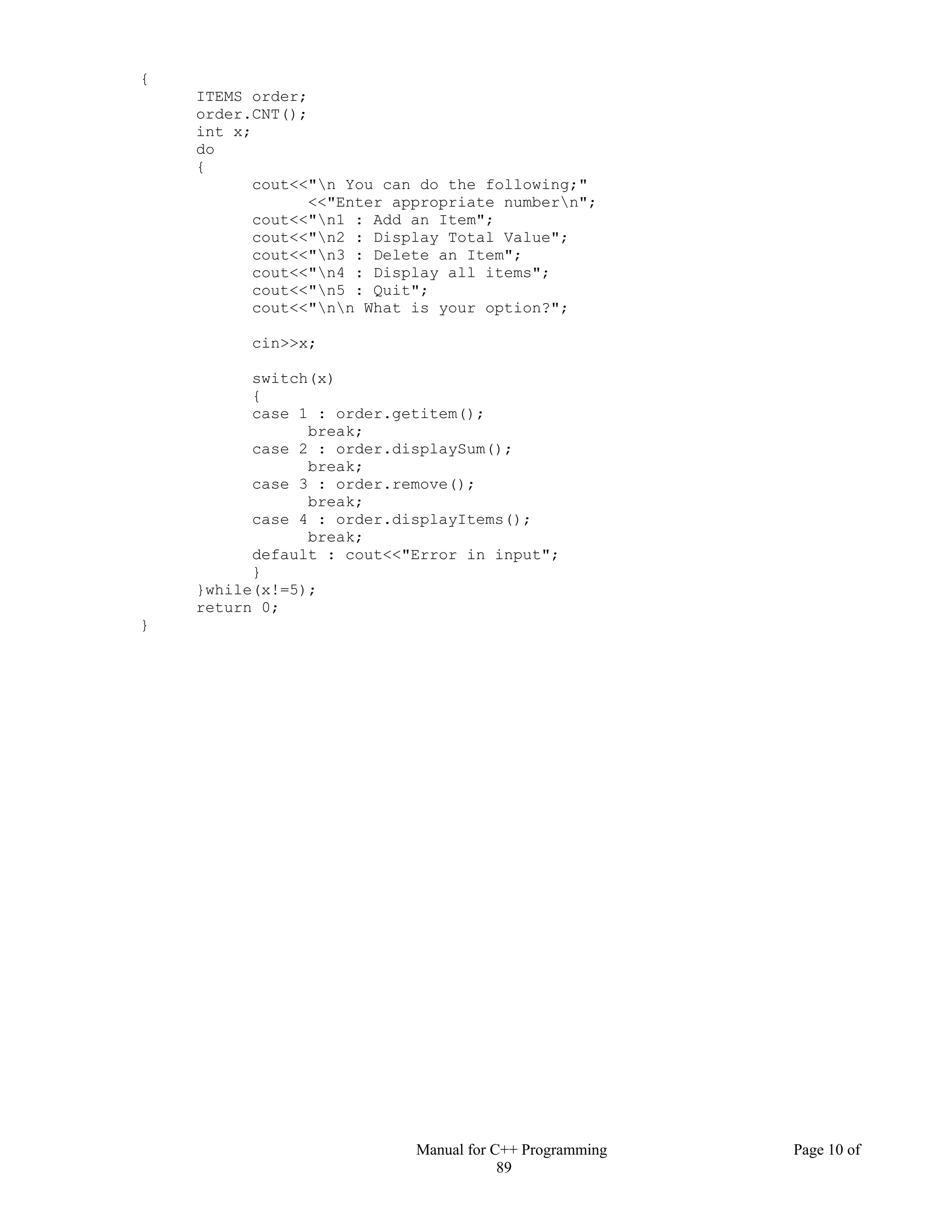 Manual for C++ Programming Page 10 of
89
{
ITEMS order;
order.CNT();
int x;
do
{
cout<<"n You can do the following;"
<<"Enter appropriate numbern";
cout<<"n1 : Add an Item";
cout<<"n2 : Display Total Value";
cout<<"n3 : Delete an Item";
cout<<"n4 : Display all items";
cout<<"n5 : Quit";
cout<<"nn What is your option?";
cin>>x;
switch(x)
{
case 1 : order.getitem();
break;
case 2 : order.displaySum();
break;
case 3 : order.remove();
break;
case 4 : order.displayItems();
break;
default : cout<<"Error in input";
}
}while(x!=5);
return 0;
}
 