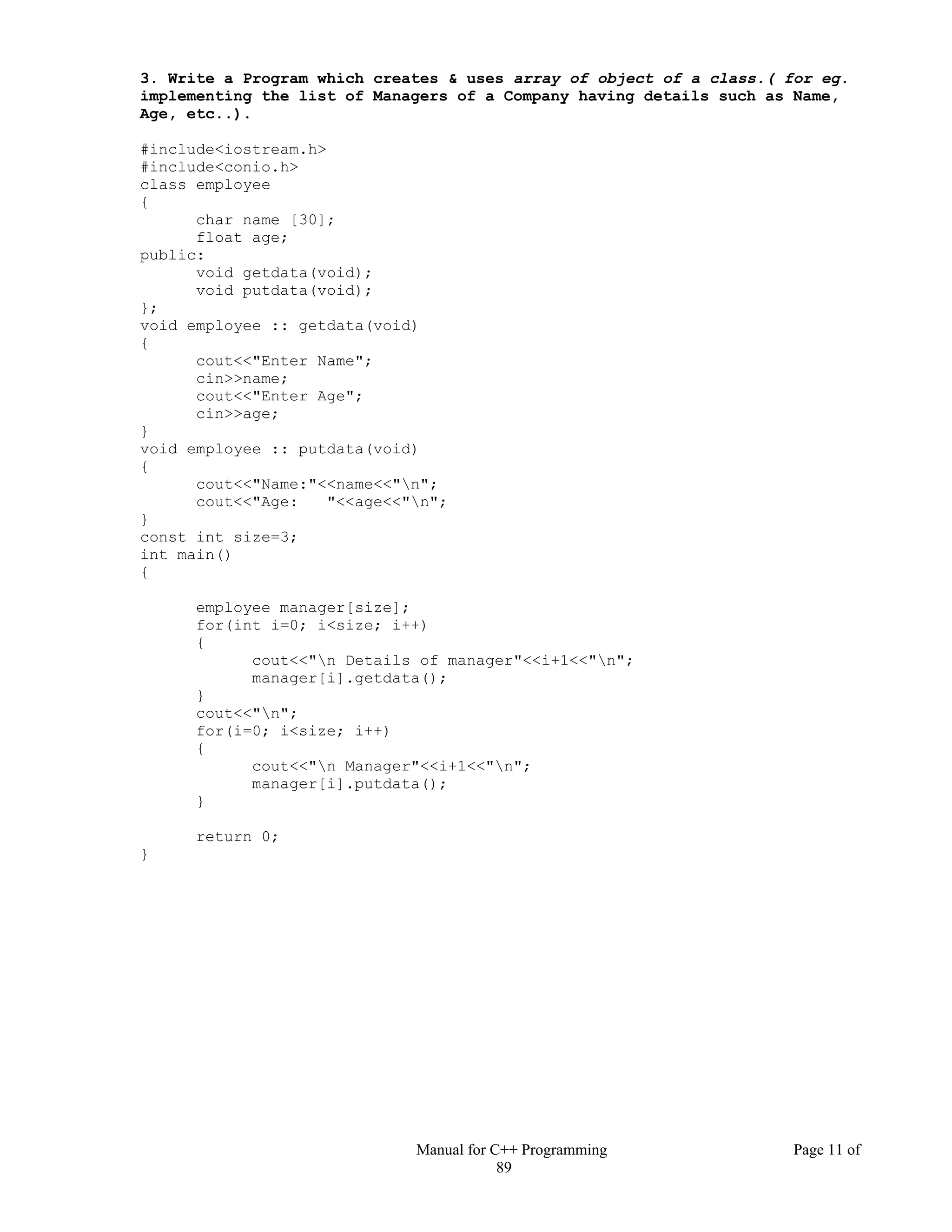 Manual for C++ Programming Page 11 of
89
3. Write a Program which creates & uses array of object of a class.( for eg.
implementing the list of Managers of a Company having details such as Name,
Age, etc..).
#include<iostream.h>
#include<conio.h>
class employee
{
char name [30];
float age;
public:
void getdata(void);
void putdata(void);
};
void employee :: getdata(void)
{
cout<<"Enter Name";
cin>>name;
cout<<"Enter Age";
cin>>age;
}
void employee :: putdata(void)
{
cout<<"Name:"<<name<<"n";
cout<<"Age: "<<age<<"n";
}
const int size=3;
int main()
{
employee manager[size];
for(int i=0; i<size; i++)
{
cout<<"n Details of manager"<<i+1<<"n";
manager[i].getdata();
}
cout<<"n";
for(i=0; i<size; i++)
{
cout<<"n Manager"<<i+1<<"n";
manager[i].putdata();
}
return 0;
}
 