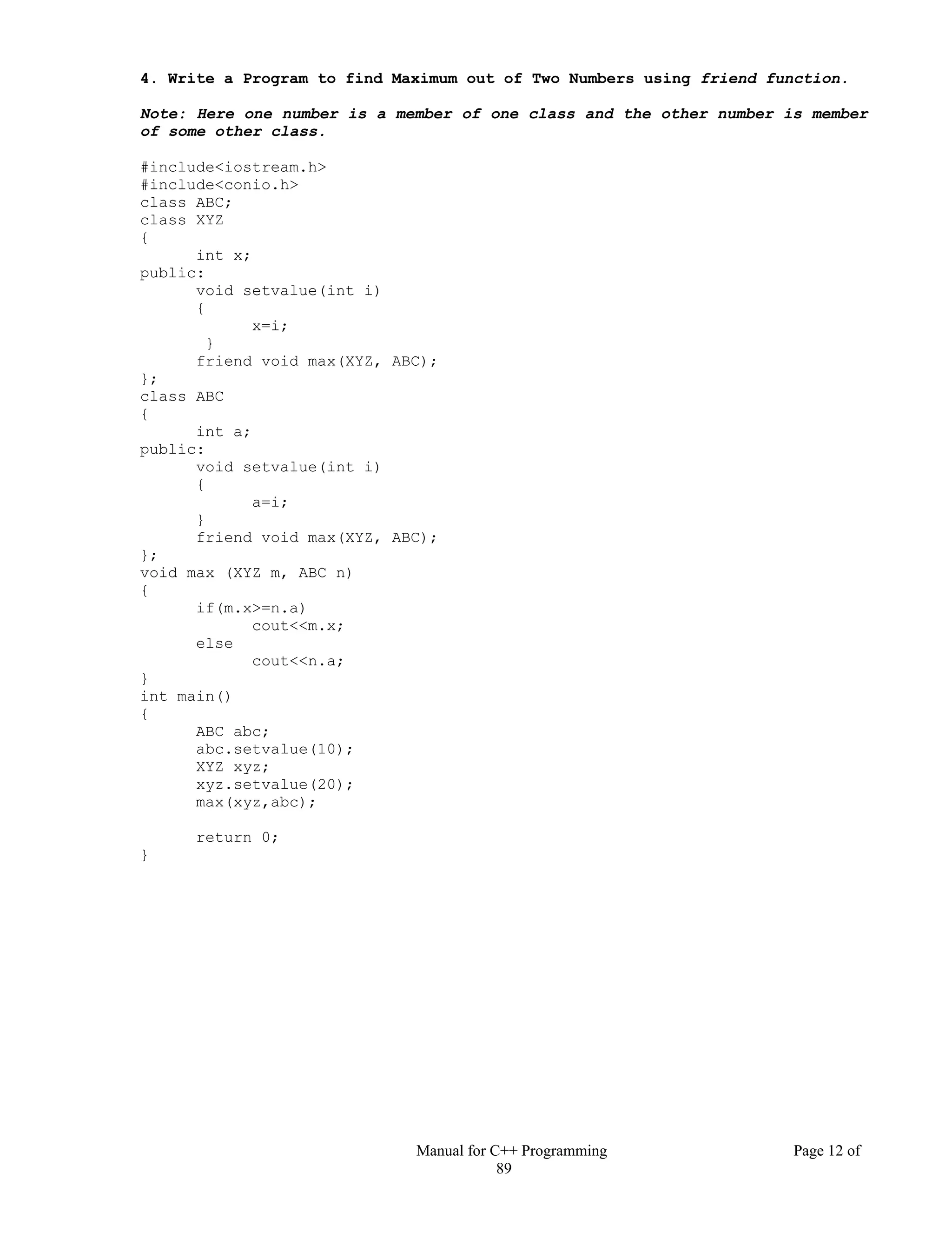 Manual for C++ Programming Page 12 of
89
4. Write a Program to find Maximum out of Two Numbers using friend function.
Note: Here one number is a member of one class and the other number is member
of some other class.
#include<iostream.h>
#include<conio.h>
class ABC;
class XYZ
{
int x;
public:
void setvalue(int i)
{
x=i;
}
friend void max(XYZ, ABC);
};
class ABC
{
int a;
public:
void setvalue(int i)
{
a=i;
}
friend void max(XYZ, ABC);
};
void max (XYZ m, ABC n)
{
if(m.x>=n.a)
cout<<m.x;
else
cout<<n.a;
}
int main()
{
ABC abc;
abc.setvalue(10);
XYZ xyz;
xyz.setvalue(20);
max(xyz,abc);
return 0;
}
 