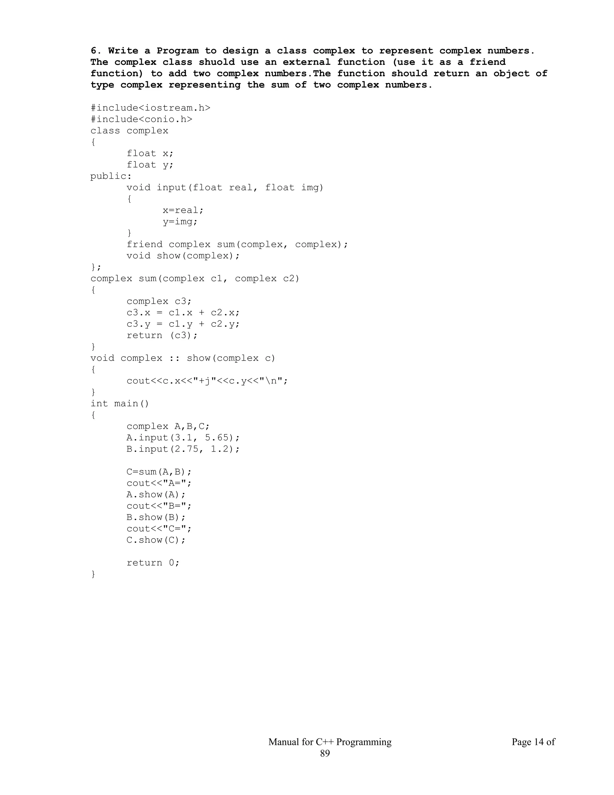 Manual for C++ Programming Page 14 of
89
6. Write a Program to design a class complex to represent complex numbers.
The complex class shuold use an external function (use it as a friend
function) to add two complex numbers.The function should return an object of
type complex representing the sum of two complex numbers.
#include<iostream.h>
#include<conio.h>
class complex
{
float x;
float y;
public:
void input(float real, float img)
{
x=real;
y=img;
}
friend complex sum(complex, complex);
void show(complex);
};
complex sum(complex c1, complex c2)
{
complex c3;
c3.x = c1.x + c2.x;
c3.y = c1.y + c2.y;
return (c3);
}
void complex :: show(complex c)
{
cout<<c.x<<"+j"<<c.y<<"n";
}
int main()
{
complex A,B,C;
A.input(3.1, 5.65);
B.input(2.75, 1.2);
C=sum(A,B);
cout<<"A=";
A.show(A);
cout<<"B=";
B.show(B);
cout<<"C=";
C.show(C);
return 0;
}
 