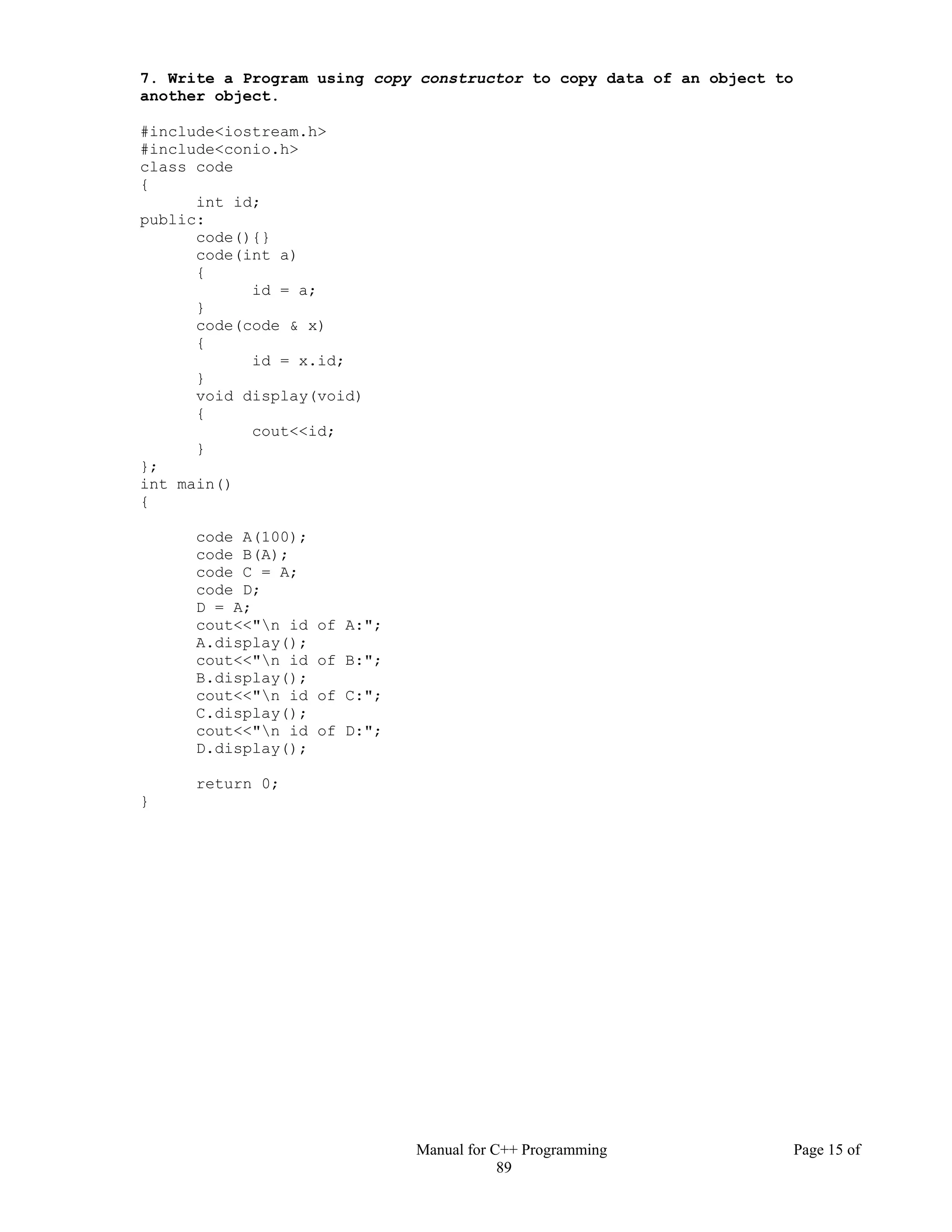 Manual for C++ Programming Page 15 of
89
7. Write a Program using copy constructor to copy data of an object to
another object.
#include<iostream.h>
#include<conio.h>
class code
{
int id;
public:
code(){}
code(int a)
{
id = a;
}
code(code & x)
{
id = x.id;
}
void display(void)
{
cout<<id;
}
};
int main()
{
code A(100);
code B(A);
code C = A;
code D;
D = A;
cout<<"n id of A:";
A.display();
cout<<"n id of B:";
B.display();
cout<<"n id of C:";
C.display();
cout<<"n id of D:";
D.display();
return 0;
}
 