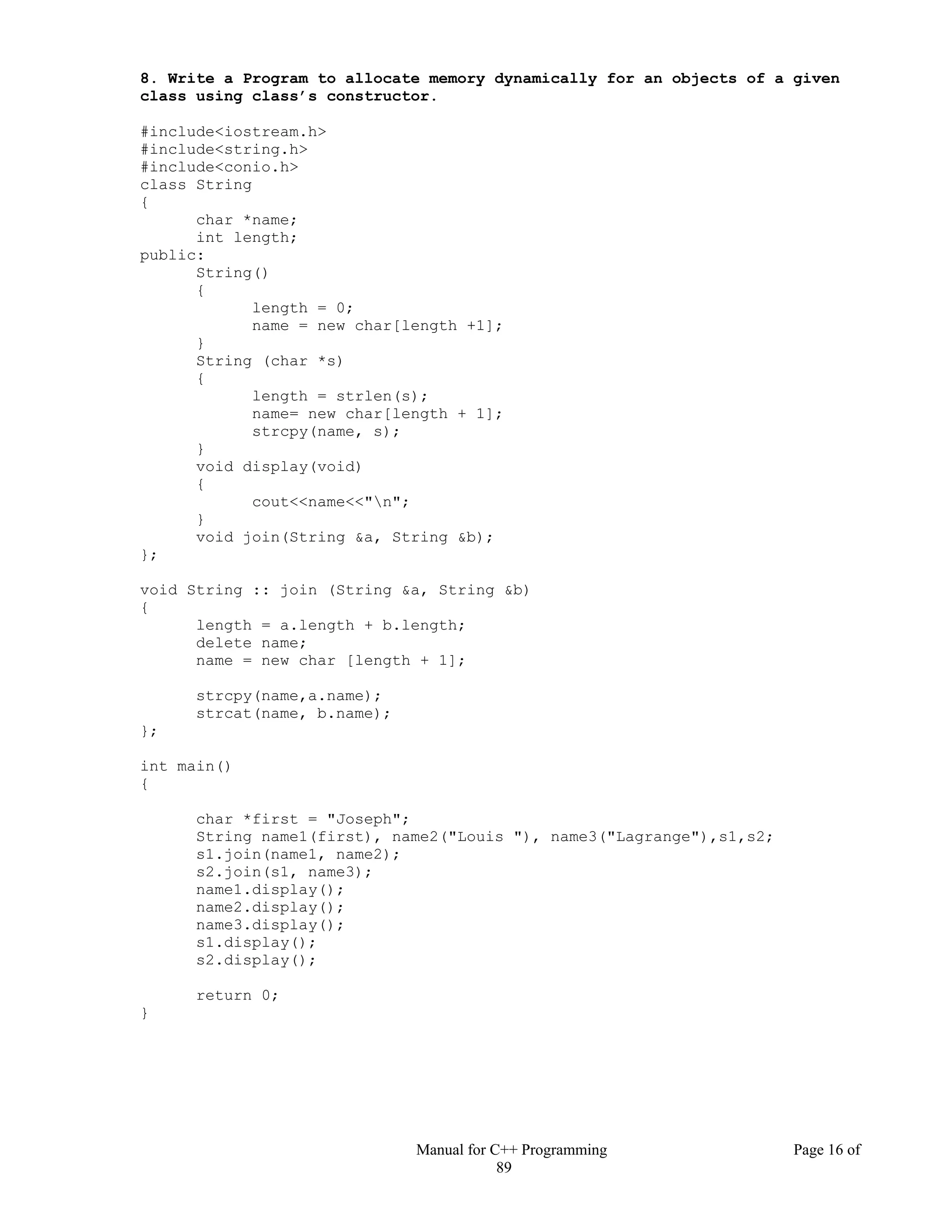 Manual for C++ Programming Page 16 of
89
8. Write a Program to allocate memory dynamically for an objects of a given
class using class’s constructor.
#include<iostream.h>
#include<string.h>
#include<conio.h>
class String
{
char *name;
int length;
public:
String()
{
length = 0;
name = new char[length +1];
}
String (char *s)
{
length = strlen(s);
name= new char[length + 1];
strcpy(name, s);
}
void display(void)
{
cout<<name<<"n";
}
void join(String &a, String &b);
};
void String :: join (String &a, String &b)
{
length = a.length + b.length;
delete name;
name = new char [length + 1];
strcpy(name,a.name);
strcat(name, b.name);
};
int main()
{
char *first = "Joseph";
String name1(first), name2("Louis "), name3("Lagrange"),s1,s2;
s1.join(name1, name2);
s2.join(s1, name3);
name1.display();
name2.display();
name3.display();
s1.display();
s2.display();
return 0;
}
 