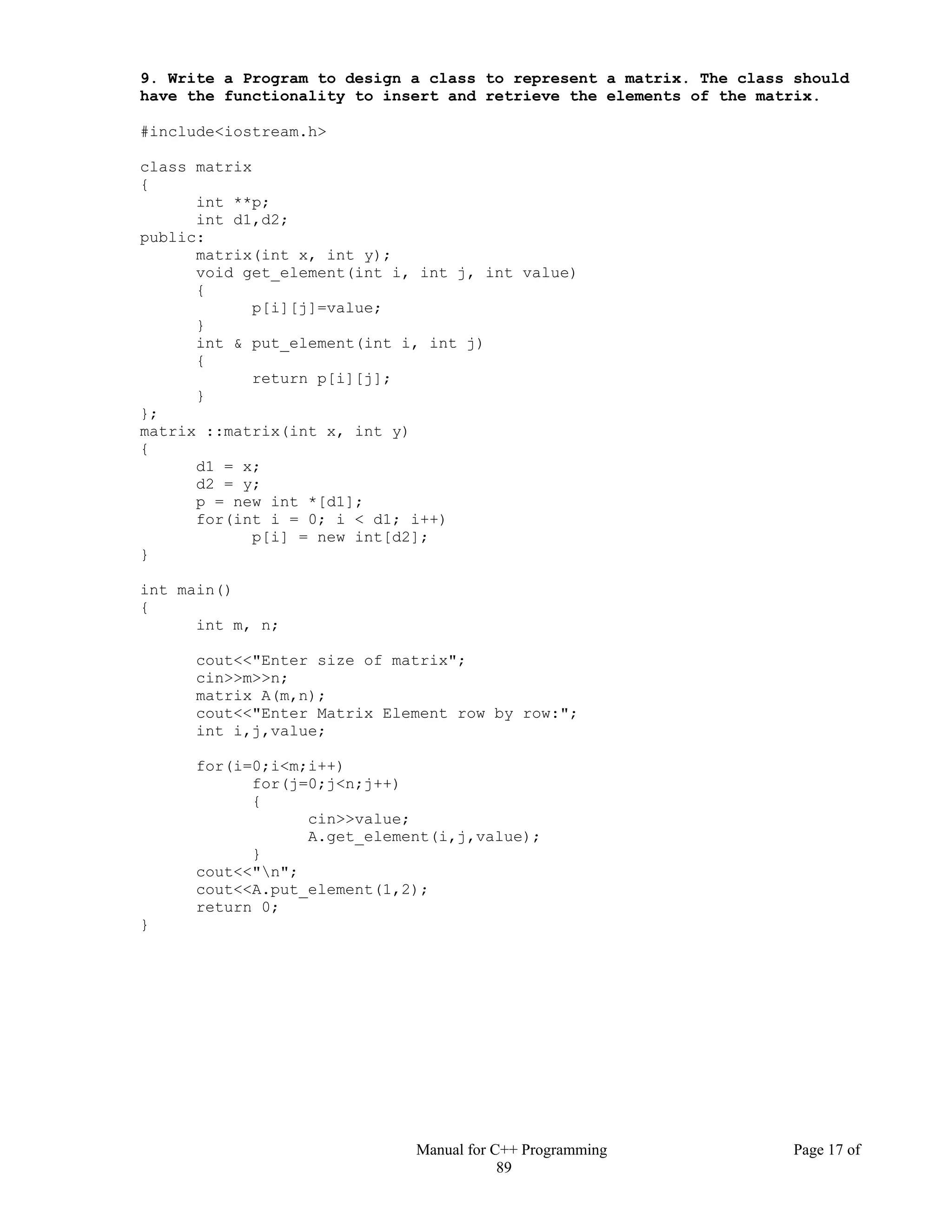 Manual for C++ Programming Page 17 of
89
9. Write a Program to design a class to represent a matrix. The class should
have the functionality to insert and retrieve the elements of the matrix.
#include<iostream.h>
class matrix
{
int **p;
int d1,d2;
public:
matrix(int x, int y);
void get_element(int i, int j, int value)
{
p[i][j]=value;
}
int & put_element(int i, int j)
{
return p[i][j];
}
};
matrix ::matrix(int x, int y)
{
d1 = x;
d2 = y;
p = new int *[d1];
for(int i = 0; i < d1; i++)
p[i] = new int[d2];
}
int main()
{
int m, n;
cout<<"Enter size of matrix";
cin>>m>>n;
matrix A(m,n);
cout<<"Enter Matrix Element row by row:";
int i,j,value;
for(i=0;i<m;i++)
for(j=0;j<n;j++)
{
cin>>value;
A.get_element(i,j,value);
}
cout<<"n";
cout<<A.put_element(1,2);
return 0;
}
 