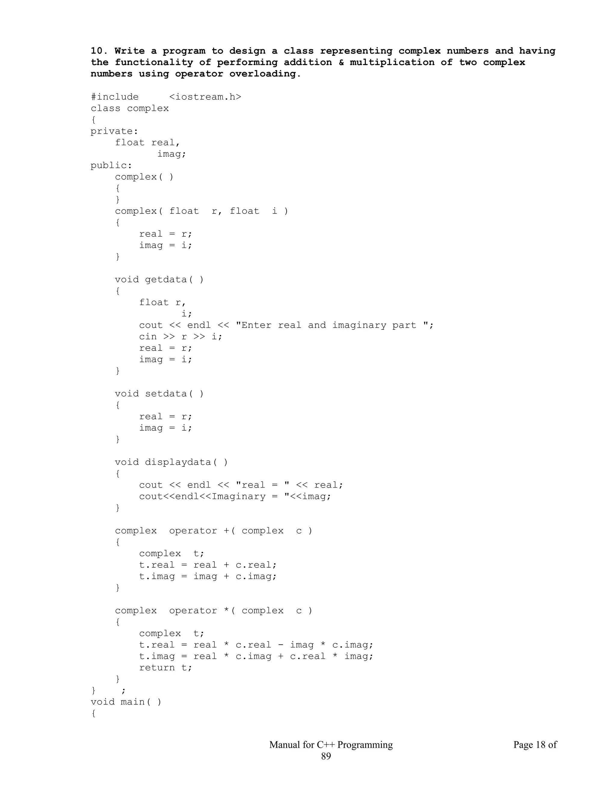 Manual for C++ Programming Page 18 of
89
10. Write a program to design a class representing complex numbers and having
the functionality of performing addition & multiplication of two complex
numbers using operator overloading.
#include <iostream.h>
class complex
{
private:
float real,
imag;
public:
complex( )
{
}
complex( float r, float i )
{
real = r;
imag = i;
}
void getdata( )
{
float r,
i;
cout << endl << "Enter real and imaginary part ";
cin >> r >> i;
real = r;
imag = i;
}
void setdata( )
{
real = r;
imag = i;
}
void displaydata( )
{
cout << endl << "real = " << real;
cout<<endl<<Imaginary = "<<imag;
}
complex operator +( complex c )
{
complex t;
t.real = real + c.real;
t.imag = imag + c.imag;
}
complex operator *( complex c )
{
complex t;
t.real = real * c.real - imag * c.imag;
t.imag = real * c.imag + c.real * imag;
return t;
}
} ;
void main( )
{
 