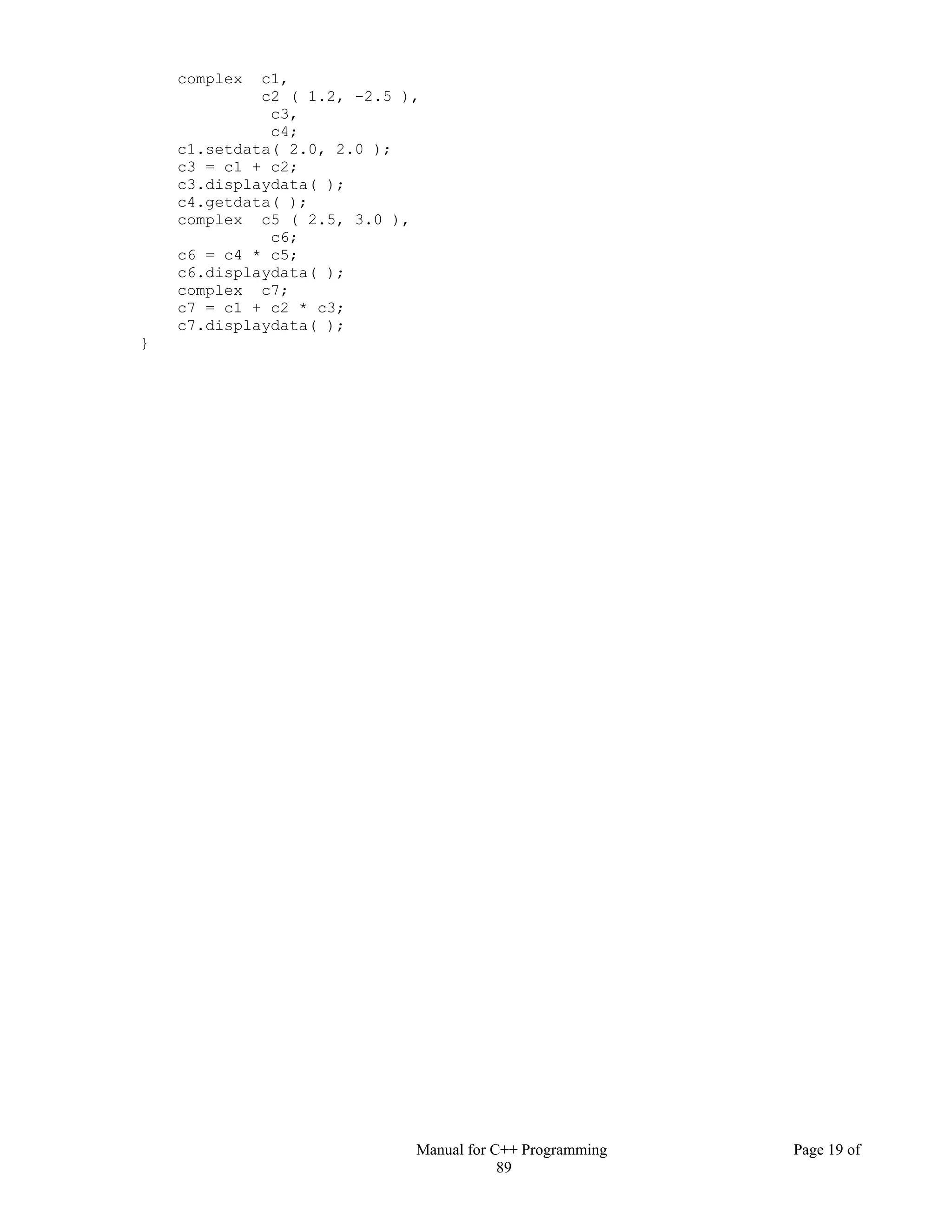 Manual for C++ Programming Page 19 of
89
complex c1,
c2 ( 1.2, -2.5 ),
c3,
c4;
c1.setdata( 2.0, 2.0 );
c3 = c1 + c2;
c3.displaydata( );
c4.getdata( );
complex c5 ( 2.5, 3.0 ),
c6;
c6 = c4 * c5;
c6.displaydata( );
complex c7;
c7 = c1 + c2 * c3;
c7.displaydata( );
}
 