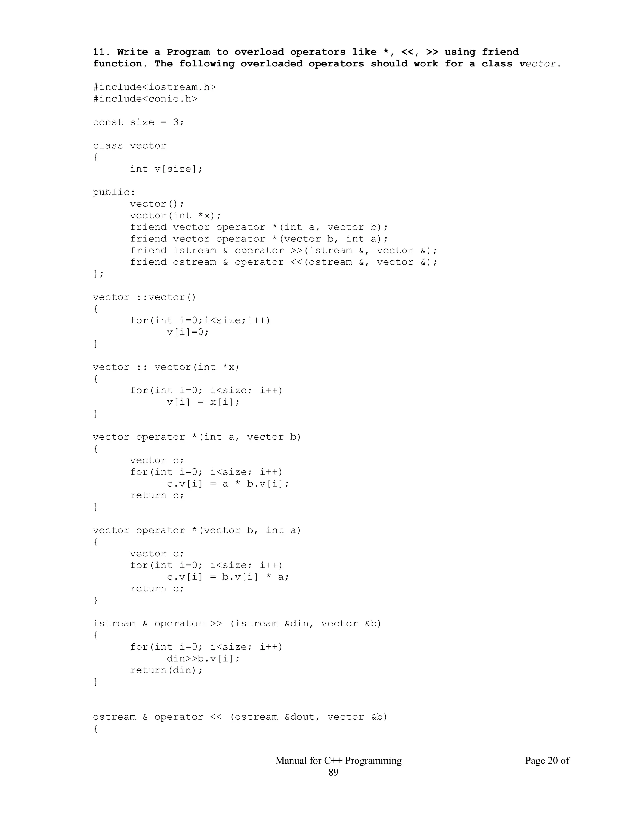 Manual for C++ Programming Page 20 of
89
11. Write a Program to overload operators like *, <<, >> using friend
function. The following overloaded operators should work for a class vector.
#include<iostream.h>
#include<conio.h>
const size = 3;
class vector
{
int v[size];
public:
vector();
vector(int *x);
friend vector operator *(int a, vector b);
friend vector operator *(vector b, int a);
friend istream & operator >>(istream &, vector &);
friend ostream & operator <<(ostream &, vector &);
};
vector ::vector()
{
for(int i=0;i<size;i++)
v[i]=0;
}
vector :: vector(int *x)
{
for(int i=0; i<size; i++)
v[i] = x[i];
}
vector operator *(int a, vector b)
{
vector c;
for(int i=0; i<size; i++)
c.v[i] = a * b.v[i];
return c;
}
vector operator *(vector b, int a)
{
vector c;
for(int i=0; i<size; i++)
c.v[i] = b.v[i] * a;
return c;
}
istream & operator >> (istream &din, vector &b)
{
for(int i=0; i<size; i++)
din>>b.v[i];
return(din);
}
ostream & operator << (ostream &dout, vector &b)
{
 