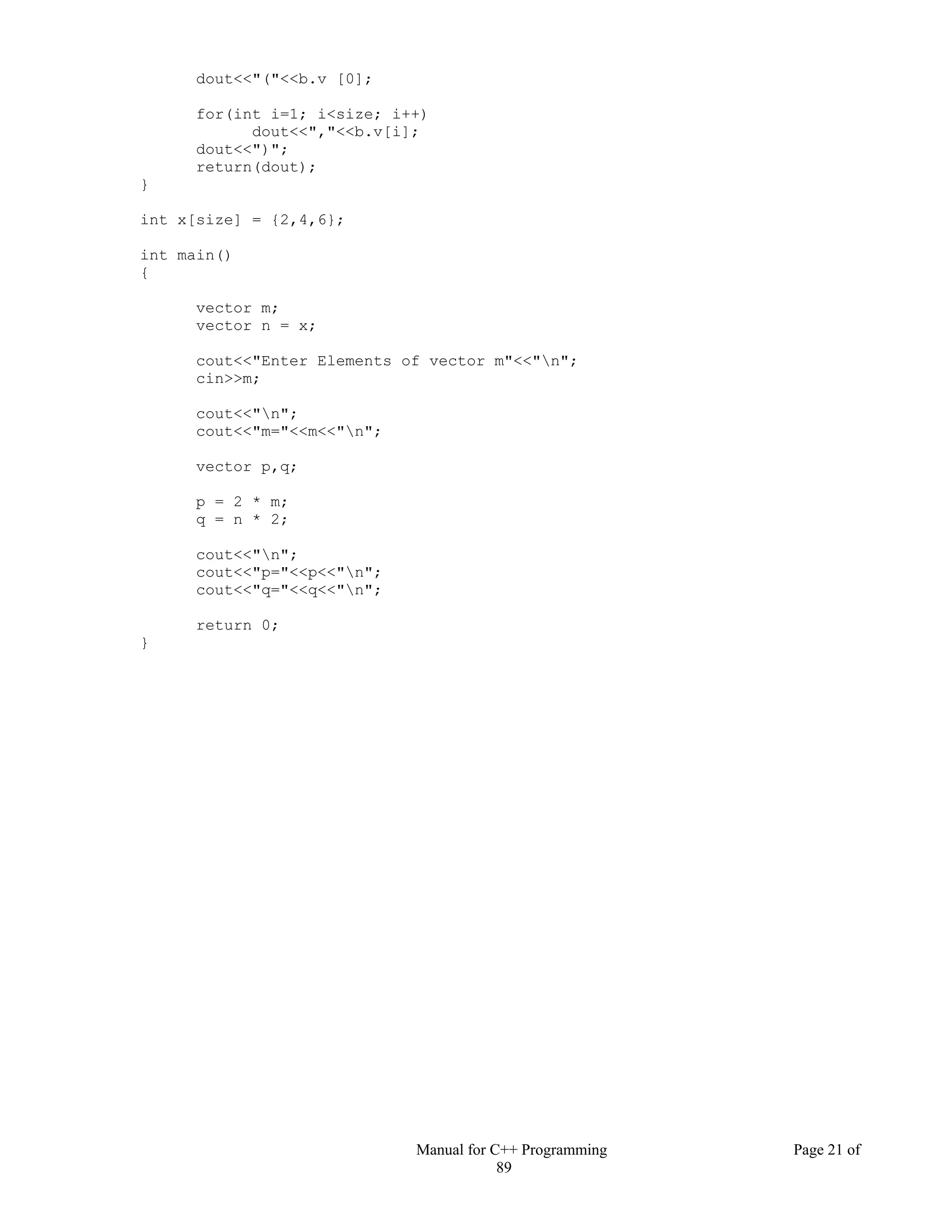 Manual for C++ Programming Page 21 of
89
dout<<"("<<b.v [0];
for(int i=1; i<size; i++)
dout<<","<<b.v[i];
dout<<")";
return(dout);
}
int x[size] = {2,4,6};
int main()
{
vector m;
vector n = x;
cout<<"Enter Elements of vector m"<<"n";
cin>>m;
cout<<"n";
cout<<"m="<<m<<"n";
vector p,q;
p = 2 * m;
q = n * 2;
cout<<"n";
cout<<"p="<<p<<"n";
cout<<"q="<<q<<"n";
return 0;
}
 