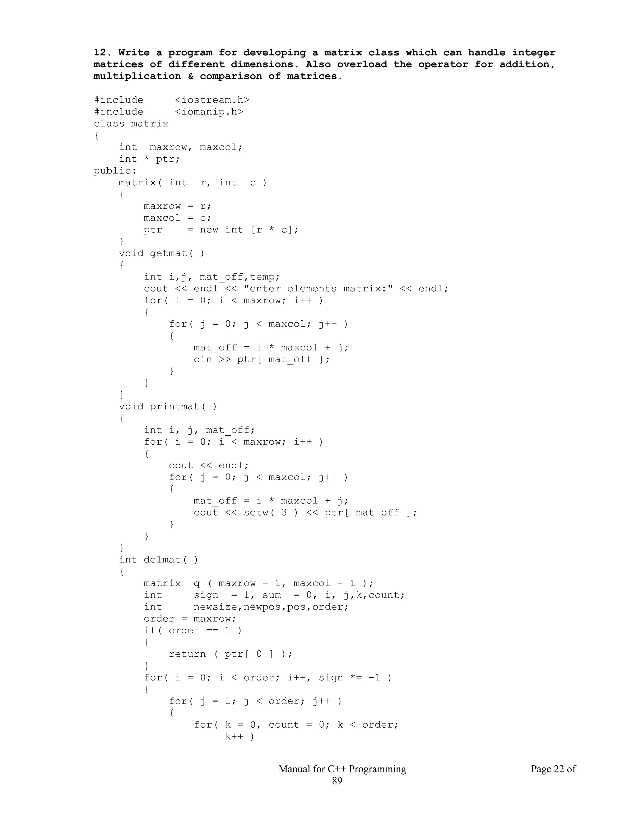 Manual for C++ Programming Page 22 of
89
12. Write a program for developing a matrix class which can handle integer
matrices of different dimensions. Also overload the operator for addition,
multiplication & comparison of matrices.
#include <iostream.h>
#include <iomanip.h>
class matrix
{
int maxrow, maxcol;
int * ptr;
public:
matrix( int r, int c )
{
maxrow = r;
maxcol = c;
ptr = new int [r * c];
}
void getmat( )
{
int i,j, mat_off,temp;
cout << endl << "enter elements matrix:" << endl;
for( i = 0; i < maxrow; i++ )
{
for( j = 0; j < maxcol; j++ )
{
mat_off = i * maxcol + j;
cin >> ptr[ mat_off ];
}
}
}
void printmat( )
{
int i, j, mat_off;
for( i = 0; i < maxrow; i++ )
{
cout << endl;
for( j = 0; j < maxcol; j++ )
{
mat_off = i * maxcol + j;
cout << setw( 3 ) << ptr[ mat_off ];
}
}
}
int delmat( )
{
matrix q ( maxrow - 1, maxcol - 1 );
int sign = 1, sum = 0, i, j,k,count;
int newsize,newpos,pos,order;
order = maxrow;
if( order == 1 )
{
return ( ptr[ 0 ] );
}
for( i = 0; i < order; i++, sign *= -1 )
{
for( j = 1; j < order; j++ )
{
for( k = 0, count = 0; k < order;
k++ )
 