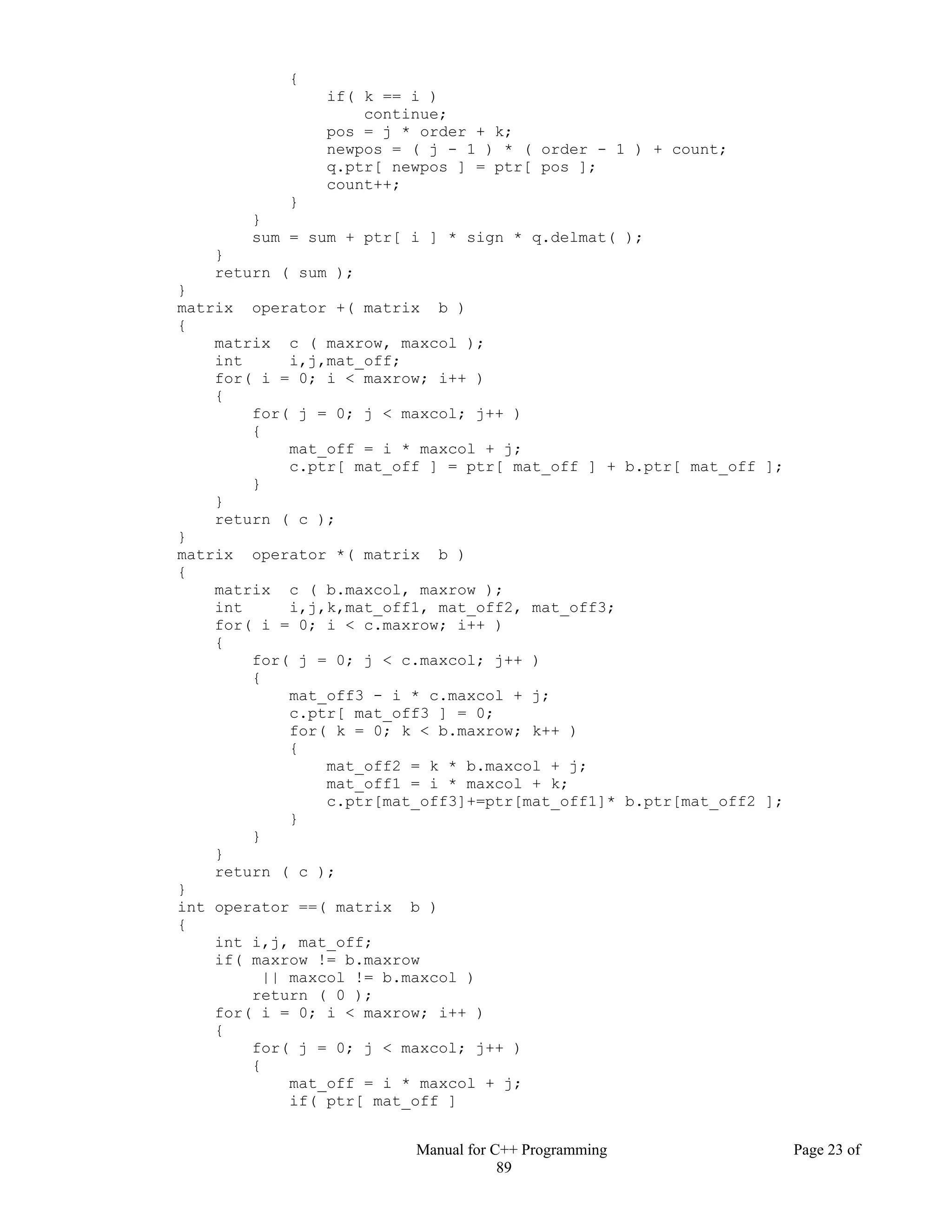 Manual for C++ Programming Page 23 of
89
{
if( k == i )
continue;
pos = j * order + k;
newpos = ( j - 1 ) * ( order - 1 ) + count;
q.ptr[ newpos ] = ptr[ pos ];
count++;
}
}
sum = sum + ptr[ i ] * sign * q.delmat( );
}
return ( sum );
}
matrix operator +( matrix b )
{
matrix c ( maxrow, maxcol );
int i,j,mat_off;
for( i = 0; i < maxrow; i++ )
{
for( j = 0; j < maxcol; j++ )
{
mat_off = i * maxcol + j;
c.ptr[ mat_off ] = ptr[ mat_off ] + b.ptr[ mat_off ];
}
}
return ( c );
}
matrix operator *( matrix b )
{
matrix c ( b.maxcol, maxrow );
int i,j,k,mat_off1, mat_off2, mat_off3;
for( i = 0; i < c.maxrow; i++ )
{
for( j = 0; j < c.maxcol; j++ )
{
mat_off3 - i * c.maxcol + j;
c.ptr[ mat_off3 ] = 0;
for( k = 0; k < b.maxrow; k++ )
{
mat_off2 = k * b.maxcol + j;
mat_off1 = i * maxcol + k;
c.ptr[mat_off3]+=ptr[mat_off1]* b.ptr[mat_off2 ];
}
}
}
return ( c );
}
int operator ==( matrix b )
{
int i,j, mat_off;
if( maxrow != b.maxrow
|| maxcol != b.maxcol )
return ( 0 );
for( i = 0; i < maxrow; i++ )
{
for( j = 0; j < maxcol; j++ )
{
mat_off = i * maxcol + j;
if( ptr[ mat_off ]
 