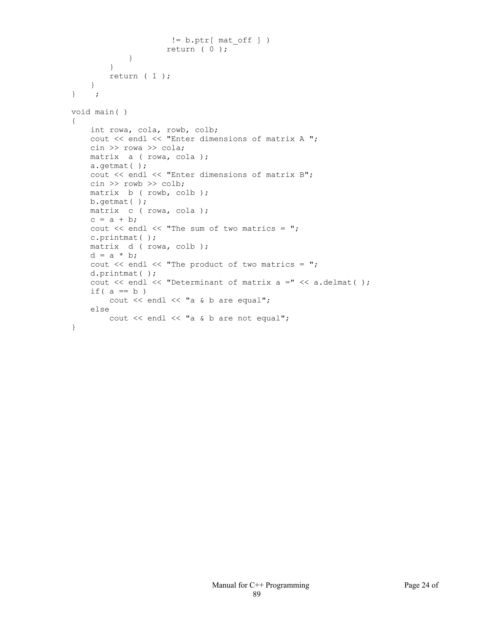 Manual for C++ Programming Page 24 of
89
!= b.ptr[ mat_off ] )
return ( 0 );
}
}
return ( 1 );
}
} ;
void main( )
{
int rowa, cola, rowb, colb;
cout << endl << "Enter dimensions of matrix A ";
cin >> rowa >> cola;
matrix a ( rowa, cola );
a.getmat( );
cout << endl << "Enter dimensions of matrix B";
cin >> rowb >> colb;
matrix b ( rowb, colb );
b.getmat( );
matrix c ( rowa, cola );
c = a + b;
cout << endl << "The sum of two matrics = ";
c.printmat( );
matrix d ( rowa, colb );
d = a * b;
cout << endl << "The product of two matrics = ";
d.printmat( );
cout << endl << "Determinant of matrix a =" << a.delmat( );
if( a == b )
cout << endl << "a & b are equal";
else
cout << endl << "a & b are not equal";
}
 