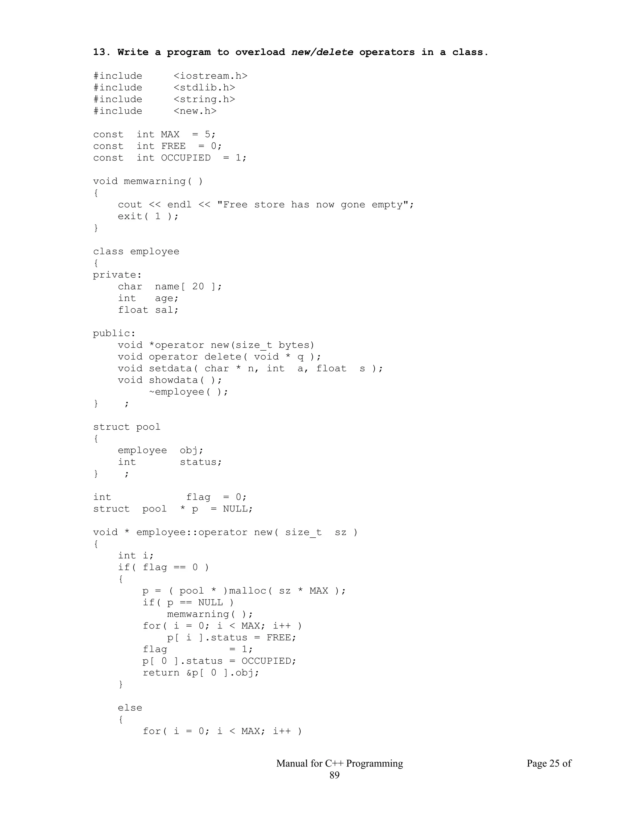 Manual for C++ Programming Page 25 of
89
13. Write a program to overload new/delete operators in a class.
#include <iostream.h>
#include <stdlib.h>
#include <string.h>
#include <new.h>
const int MAX = 5;
const int FREE = 0;
const int OCCUPIED = 1;
void memwarning( )
{
cout << endl << "Free store has now gone empty";
exit( 1 );
}
class employee
{
private:
char name[ 20 ];
int age;
float sal;
public:
void *operator new(size_t bytes)
void operator delete( void * q );
void setdata( char * n, int a, float s );
void showdata( );
~employee( );
} ;
struct pool
{
employee obj;
int status;
} ;
int flag = 0;
struct pool * p = NULL;
void * employee::operator new( size_t sz )
{
int i;
if( flag == 0 )
{
p = ( pool * )malloc( sz * MAX );
if( p == NULL )
memwarning( );
for( i = 0; i < MAX; i++ )
p[ i ].status = FREE;
flag = 1;
p[ 0 ].status = OCCUPIED;
return &p[ 0 ].obj;
}
else
{
for( i = 0; i < MAX; i++ )
 