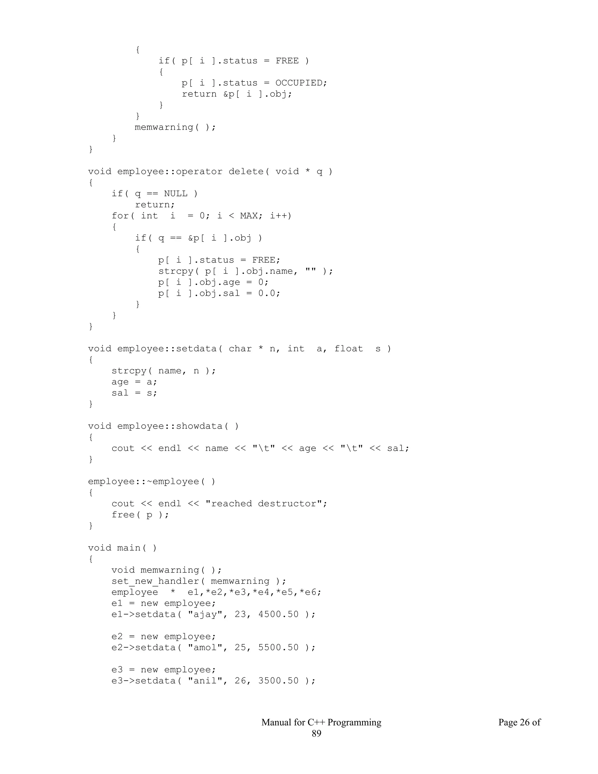 Manual for C++ Programming Page 26 of
89
{
if( p[ i ].status = FREE )
{
p[ i ].status = OCCUPIED;
return &p[ i ].obj;
}
}
memwarning( );
}
}
void employee::operator delete( void * q )
{
if( q == NULL )
return;
for( int i = 0; i < MAX; i++)
{
if( q == &p[ i ].obj )
{
p[ i ].status = FREE;
strcpy( p[ i ].obj.name, "" );
p[ i ].obj.age = 0;
p[ i ].obj.sal = 0.0;
}
}
}
void employee::setdata( char * n, int a, float s )
{
strcpy( name, n );
age = a;
sal = s;
}
void employee::showdata( )
{
cout << endl << name << "t" << age << "t" << sal;
}
employee::~employee( )
{
cout << endl << "reached destructor";
free( p );
}
void main( )
{
void memwarning( );
set_new_handler( memwarning );
employee * e1,*e2,*e3,*e4,*e5,*e6;
e1 = new employee;
e1->setdata( "ajay", 23, 4500.50 );
e2 = new employee;
e2->setdata( "amol", 25, 5500.50 );
e3 = new employee;
e3->setdata( "anil", 26, 3500.50 );
 
