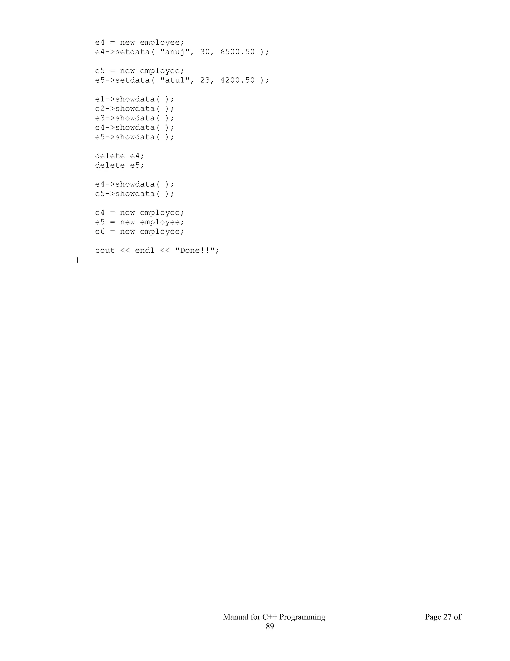 Manual for C++ Programming Page 27 of
89
e4 = new employee;
e4->setdata( "anuj", 30, 6500.50 );
e5 = new employee;
e5->setdata( "atul", 23, 4200.50 );
e1->showdata( );
e2->showdata( );
e3->showdata( );
e4->showdata( );
e5->showdata( );
delete e4;
delete e5;
e4->showdata( );
e5->showdata( );
e4 = new employee;
e5 = new employee;
e6 = new employee;
cout << endl << "Done!!";
}
 