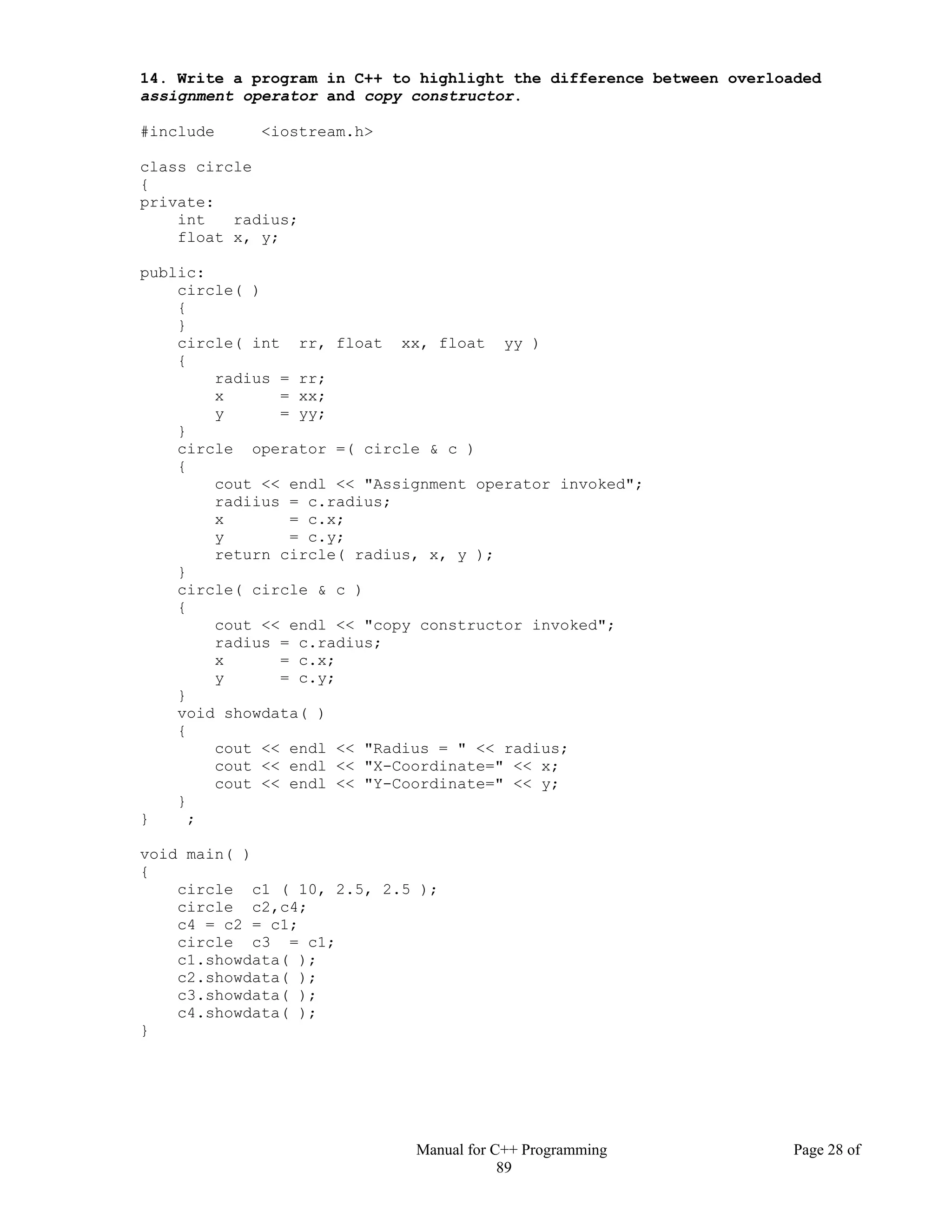 Manual for C++ Programming Page 28 of
89
14. Write a program in C++ to highlight the difference between overloaded
assignment operator and copy constructor.
#include <iostream.h>
class circle
{
private:
int radius;
float x, y;
public:
circle( )
{
}
circle( int rr, float xx, float yy )
{
radius = rr;
x = xx;
y = yy;
}
circle operator =( circle & c )
{
cout << endl << "Assignment operator invoked";
radiius = c.radius;
x = c.x;
y = c.y;
return circle( radius, x, y );
}
circle( circle & c )
{
cout << endl << "copy constructor invoked";
radius = c.radius;
x = c.x;
y = c.y;
}
void showdata( )
{
cout << endl << "Radius = " << radius;
cout << endl << "X-Coordinate=" << x;
cout << endl << "Y-Coordinate=" << y;
}
} ;
void main( )
{
circle c1 ( 10, 2.5, 2.5 );
circle c2,c4;
c4 = c2 = c1;
circle c3 = c1;
c1.showdata( );
c2.showdata( );
c3.showdata( );
c4.showdata( );
}
 