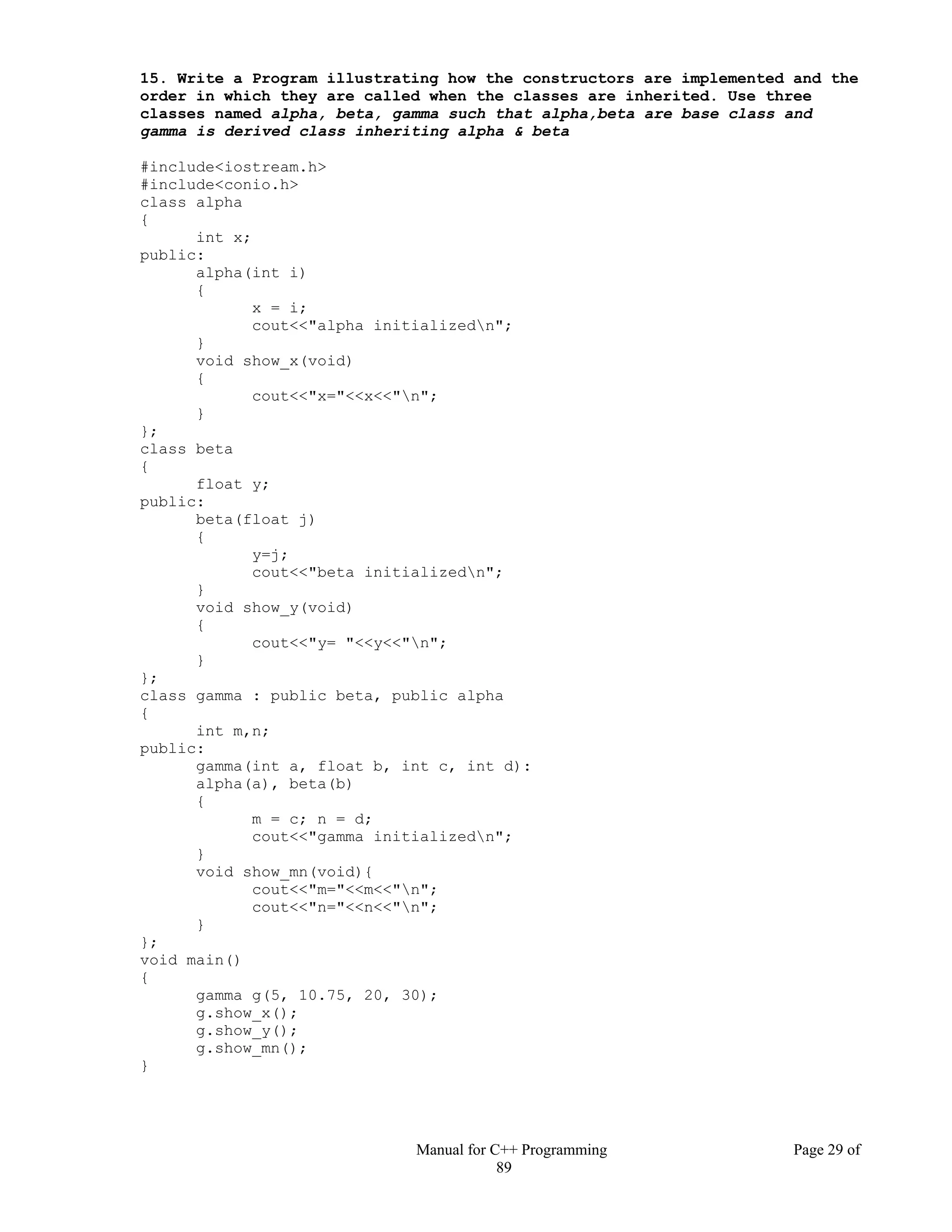 Manual for C++ Programming Page 29 of
89
15. Write a Program illustrating how the constructors are implemented and the
order in which they are called when the classes are inherited. Use three
classes named alpha, beta, gamma such that alpha,beta are base class and
gamma is derived class inheriting alpha & beta
#include<iostream.h>
#include<conio.h>
class alpha
{
int x;
public:
alpha(int i)
{
x = i;
cout<<"alpha initializedn";
}
void show_x(void)
{
cout<<"x="<<x<<"n";
}
};
class beta
{
float y;
public:
beta(float j)
{
y=j;
cout<<"beta initializedn";
}
void show_y(void)
{
cout<<"y= "<<y<<"n";
}
};
class gamma : public beta, public alpha
{
int m,n;
public:
gamma(int a, float b, int c, int d):
alpha(a), beta(b)
{
m = c; n = d;
cout<<"gamma initializedn";
}
void show_mn(void){
cout<<"m="<<m<<"n";
cout<<"n="<<n<<"n";
}
};
void main()
{
gamma g(5, 10.75, 20, 30);
g.show_x();
g.show_y();
g.show_mn();
}
 