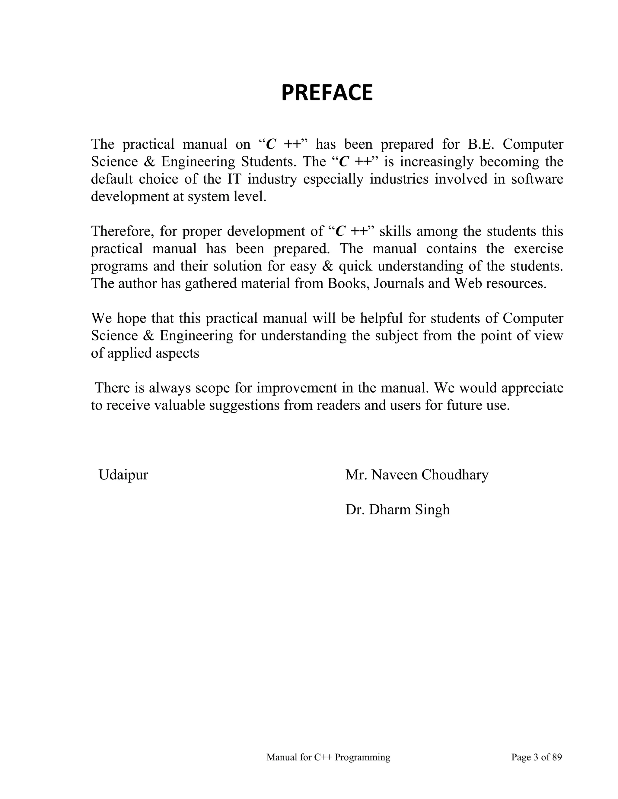Manual for C++ Programming Page 3 of 89
PREFACE
The practical manual on “C ++” has been prepared for B.E. Computer
Science & Engineering Students. The “C ++” is increasingly becoming the
default choice of the IT industry especially industries involved in software
development at system level.
Therefore, for proper development of “C ++” skills among the students this
practical manual has been prepared. The manual contains the exercise
programs and their solution for easy & quick understanding of the students.
The author has gathered material from Books, Journals and Web resources.
We hope that this practical manual will be helpful for students of Computer
Science & Engineering for understanding the subject from the point of view
of applied aspects
There is always scope for improvement in the manual. We would appreciate
to receive valuable suggestions from readers and users for future use.
Udaipur Mr. Naveen Choudhary
Dr. Dharm Singh
 