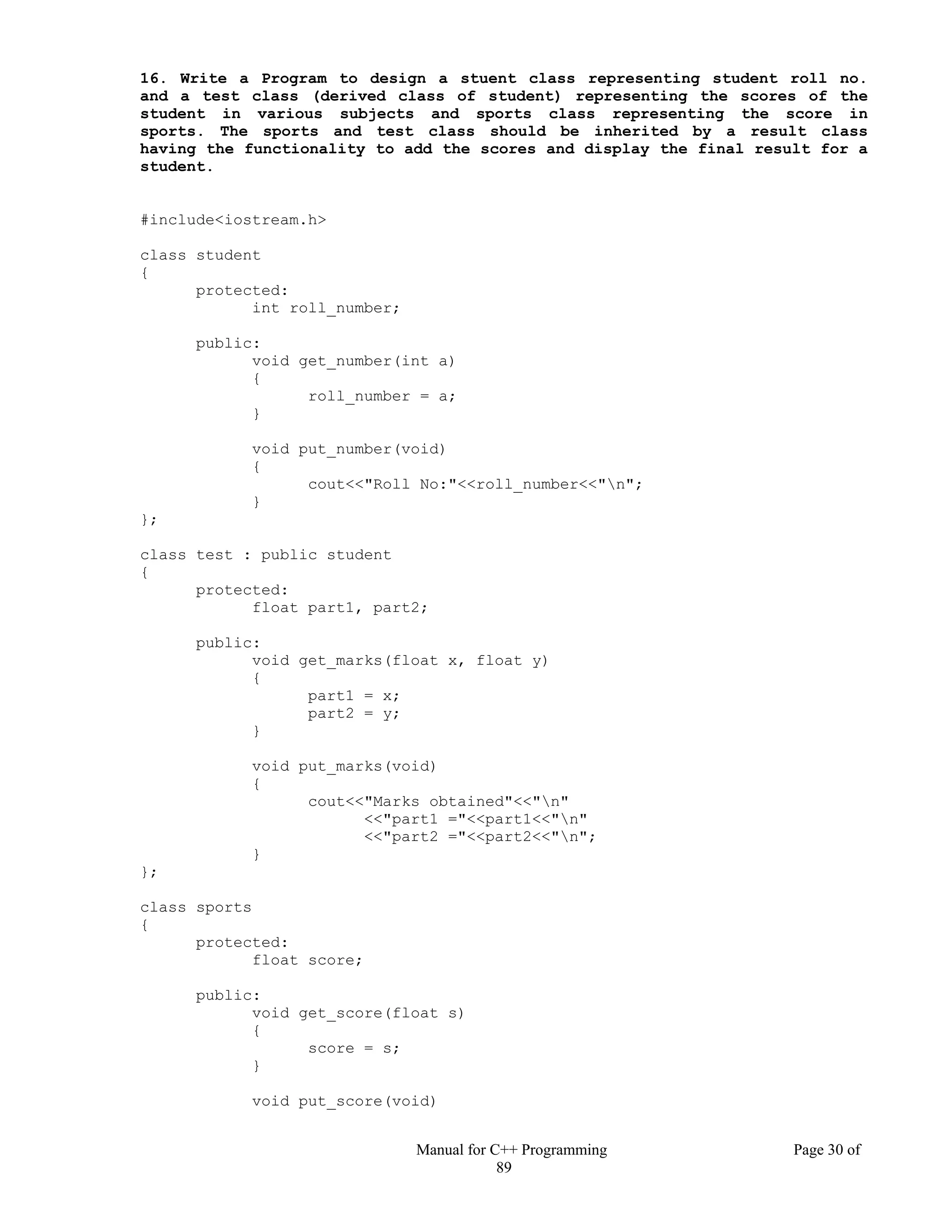 Manual for C++ Programming Page 30 of
89
16. Write a Program to design a stuent class representing student roll no.
and a test class (derived class of student) representing the scores of the
student in various subjects and sports class representing the score in
sports. The sports and test class should be inherited by a result class
having the functionality to add the scores and display the final result for a
student.
#include<iostream.h>
class student
{
protected:
int roll_number;
public:
void get_number(int a)
{
roll_number = a;
}
void put_number(void)
{
cout<<"Roll No:"<<roll_number<<"n";
}
};
class test : public student
{
protected:
float part1, part2;
public:
void get_marks(float x, float y)
{
part1 = x;
part2 = y;
}
void put_marks(void)
{
cout<<"Marks obtained"<<"n"
<<"part1 ="<<part1<<"n"
<<"part2 ="<<part2<<"n";
}
};
class sports
{
protected:
float score;
public:
void get_score(float s)
{
score = s;
}
void put_score(void)
 
