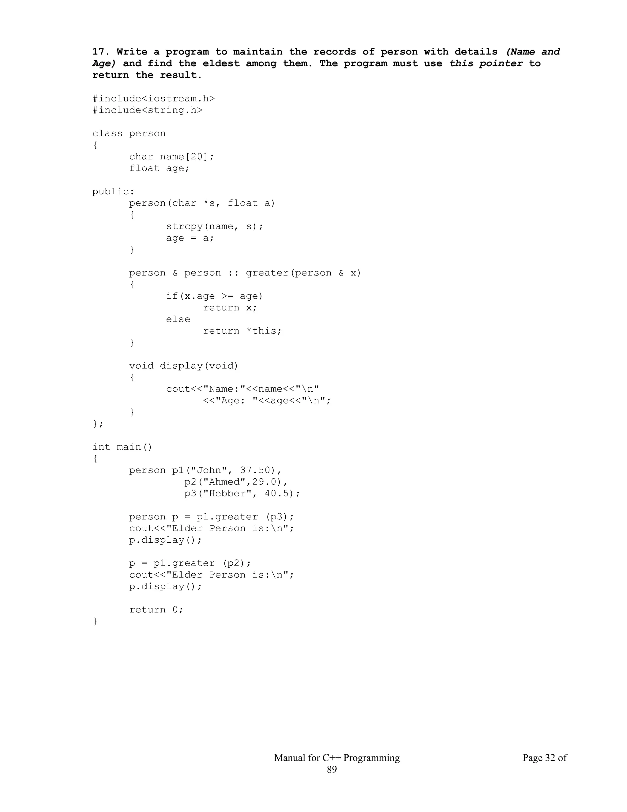 Manual for C++ Programming Page 32 of
89
17. Write a program to maintain the records of person with details (Name and
Age) and find the eldest among them. The program must use this pointer to
return the result.
#include<iostream.h>
#include<string.h>
class person
{
char name[20];
float age;
public:
person(char *s, float a)
{
strcpy(name, s);
age = a;
}
person & person :: greater(person & x)
{
if(x.age >= age)
return x;
else
return *this;
}
void display(void)
{
cout<<"Name:"<<name<<"n"
<<"Age: "<<age<<"n";
}
};
int main()
{
person p1("John", 37.50),
p2("Ahmed",29.0),
p3("Hebber", 40.5);
person p = p1.greater (p3);
cout<<"Elder Person is:n";
p.display();
p = p1.greater (p2);
cout<<"Elder Person is:n";
p.display();
return 0;
}
 
