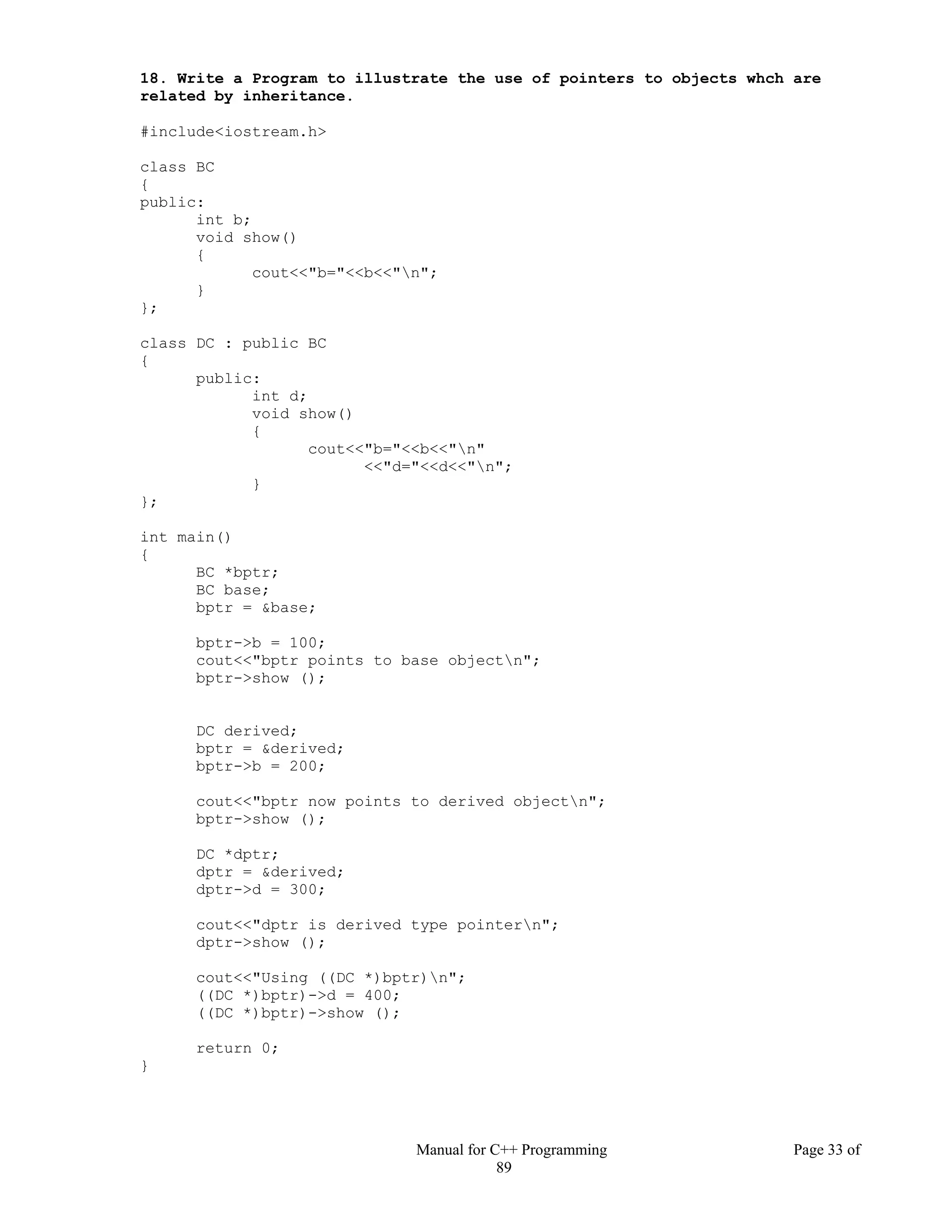 Manual for C++ Programming Page 33 of
89
18. Write a Program to illustrate the use of pointers to objects whch are
related by inheritance.
#include<iostream.h>
class BC
{
public:
int b;
void show()
{
cout<<"b="<<b<<"n";
}
};
class DC : public BC
{
public:
int d;
void show()
{
cout<<"b="<<b<<"n"
<<"d="<<d<<"n";
}
};
int main()
{
BC *bptr;
BC base;
bptr = &base;
bptr->b = 100;
cout<<"bptr points to base objectn";
bptr->show ();
DC derived;
bptr = &derived;
bptr->b = 200;
cout<<"bptr now points to derived objectn";
bptr->show ();
DC *dptr;
dptr = &derived;
dptr->d = 300;
cout<<"dptr is derived type pointern";
dptr->show ();
cout<<"Using ((DC *)bptr)n";
((DC *)bptr)->d = 400;
((DC *)bptr)->show ();
return 0;
}
 