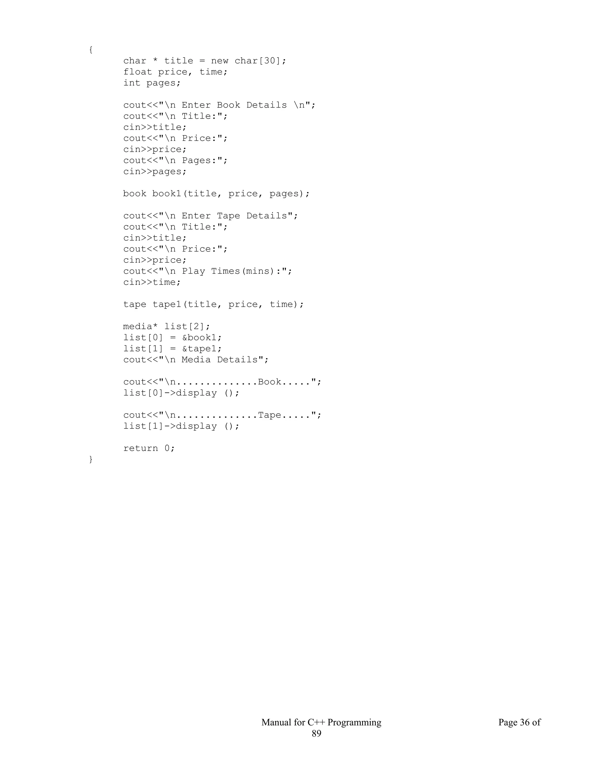 Manual for C++ Programming Page 36 of
89
{
char * title = new char[30];
float price, time;
int pages;
cout<<"n Enter Book Details n";
cout<<"n Title:";
cin>>title;
cout<<"n Price:";
cin>>price;
cout<<"n Pages:";
cin>>pages;
book book1(title, price, pages);
cout<<"n Enter Tape Details";
cout<<"n Title:";
cin>>title;
cout<<"n Price:";
cin>>price;
cout<<"n Play Times(mins):";
cin>>time;
tape tape1(title, price, time);
media* list[2];
list[0] = &book1;
list[1] = &tape1;
cout<<"n Media Details";
cout<<"n..............Book.....";
list[0]->display ();
cout<<"n..............Tape.....";
list[1]->display ();
return 0;
}
 