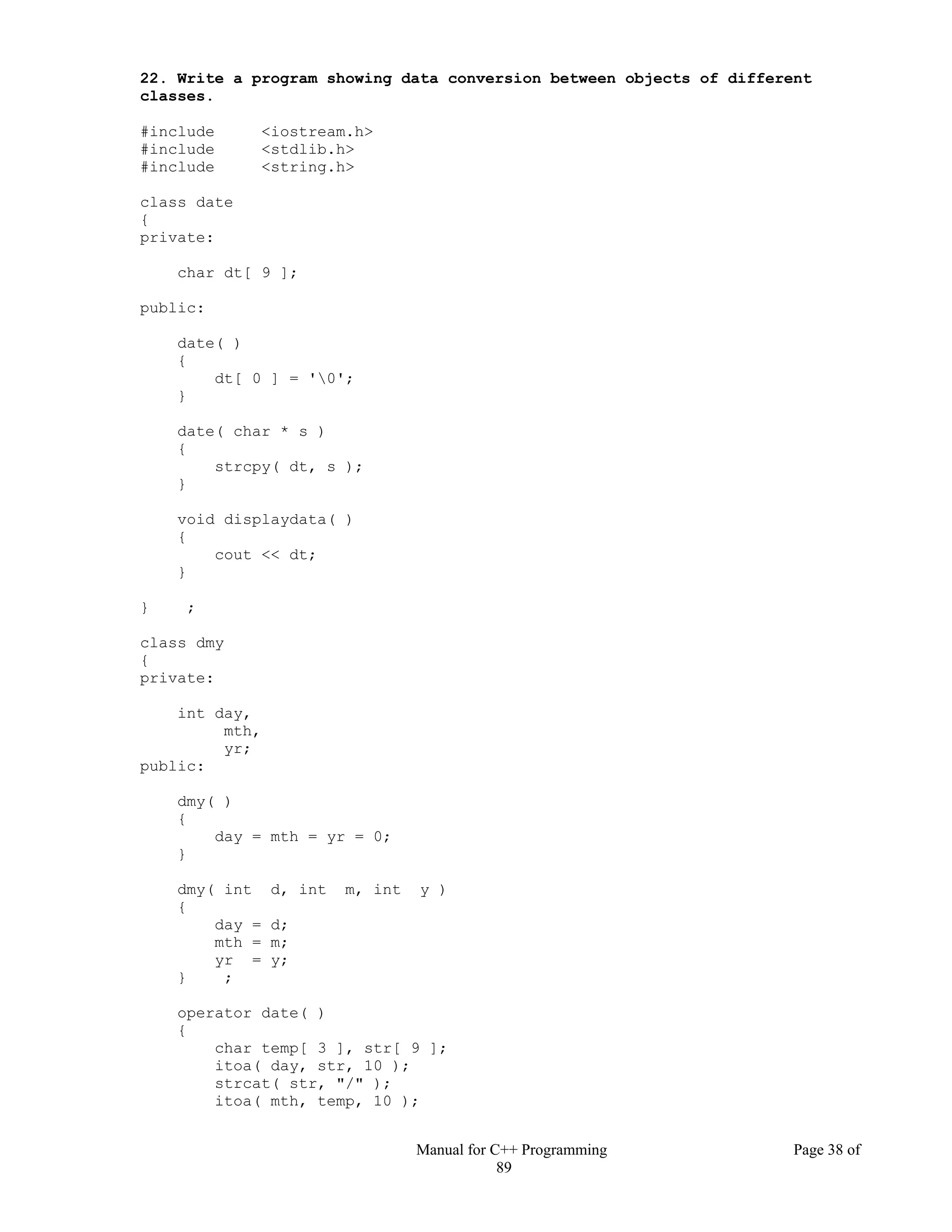 Manual for C++ Programming Page 38 of
89
22. Write a program showing data conversion between objects of different
classes.
#include <iostream.h>
#include <stdlib.h>
#include <string.h>
class date
{
private:
char dt[ 9 ];
public:
date( )
{
dt[ 0 ] = '0';
}
date( char * s )
{
strcpy( dt, s );
}
void displaydata( )
{
cout << dt;
}
} ;
class dmy
{
private:
int day,
mth,
yr;
public:
dmy( )
{
day = mth = yr = 0;
}
dmy( int d, int m, int y )
{
day = d;
mth = m;
yr = y;
} ;
operator date( )
{
char temp[ 3 ], str[ 9 ];
itoa( day, str, 10 );
strcat( str, "/" );
itoa( mth, temp, 10 );
 