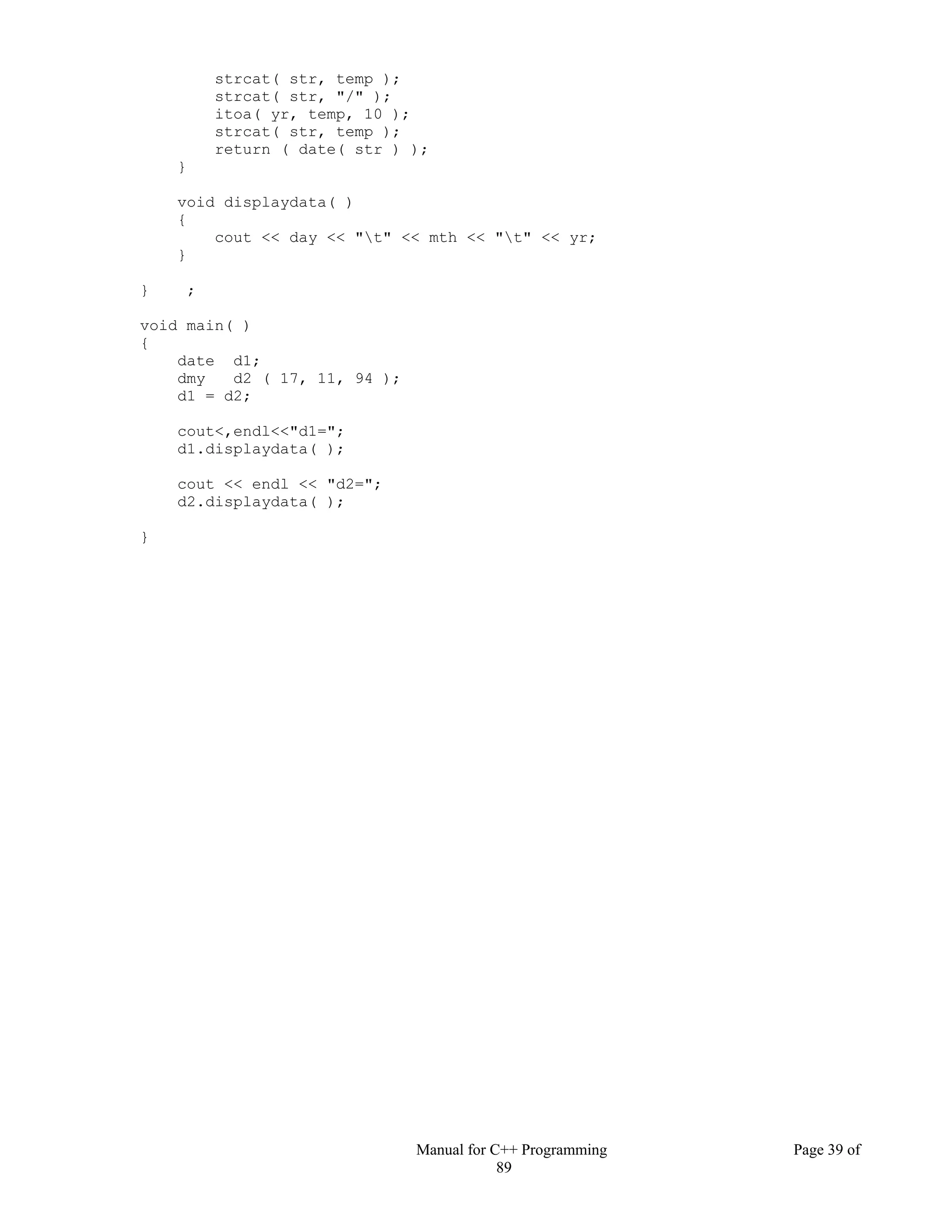 Manual for C++ Programming Page 39 of
89
strcat( str, temp );
strcat( str, "/" );
itoa( yr, temp, 10 );
strcat( str, temp );
return ( date( str ) );
}
void displaydata( )
{
cout << day << "t" << mth << "t" << yr;
}
} ;
void main( )
{
date d1;
dmy d2 ( 17, 11, 94 );
d1 = d2;
cout<,endl<<"d1=";
d1.displaydata( );
cout << endl << "d2=";
d2.displaydata( );
}
 