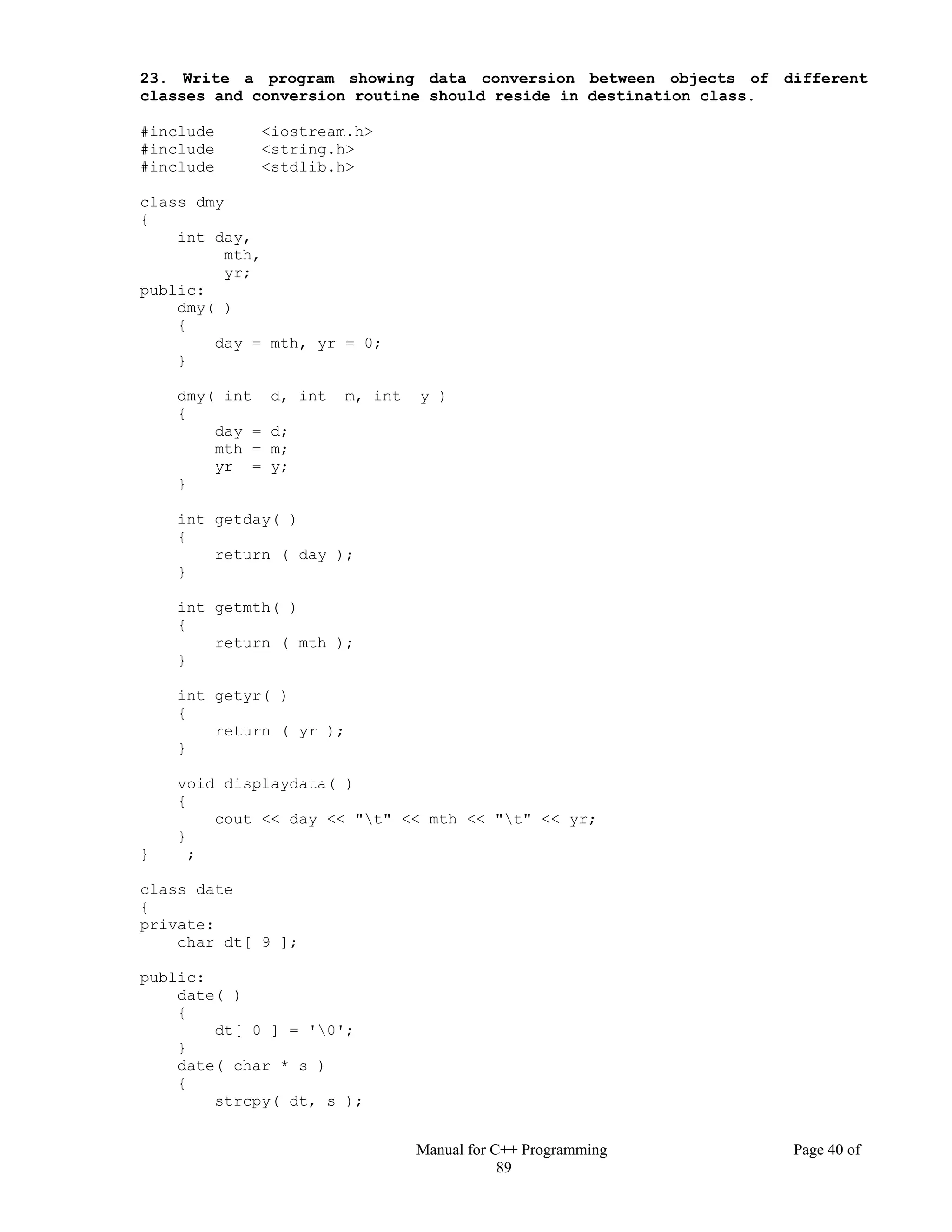 Manual for C++ Programming Page 40 of
89
23. Write a program showing data conversion between objects of different
classes and conversion routine should reside in destination class.
#include <iostream.h>
#include <string.h>
#include <stdlib.h>
class dmy
{
int day,
mth,
yr;
public:
dmy( )
{
day = mth, yr = 0;
}
dmy( int d, int m, int y )
{
day = d;
mth = m;
yr = y;
}
int getday( )
{
return ( day );
}
int getmth( )
{
return ( mth );
}
int getyr( )
{
return ( yr );
}
void displaydata( )
{
cout << day << "t" << mth << "t" << yr;
}
} ;
class date
{
private:
char dt[ 9 ];
public:
date( )
{
dt[ 0 ] = '0';
}
date( char * s )
{
strcpy( dt, s );
 