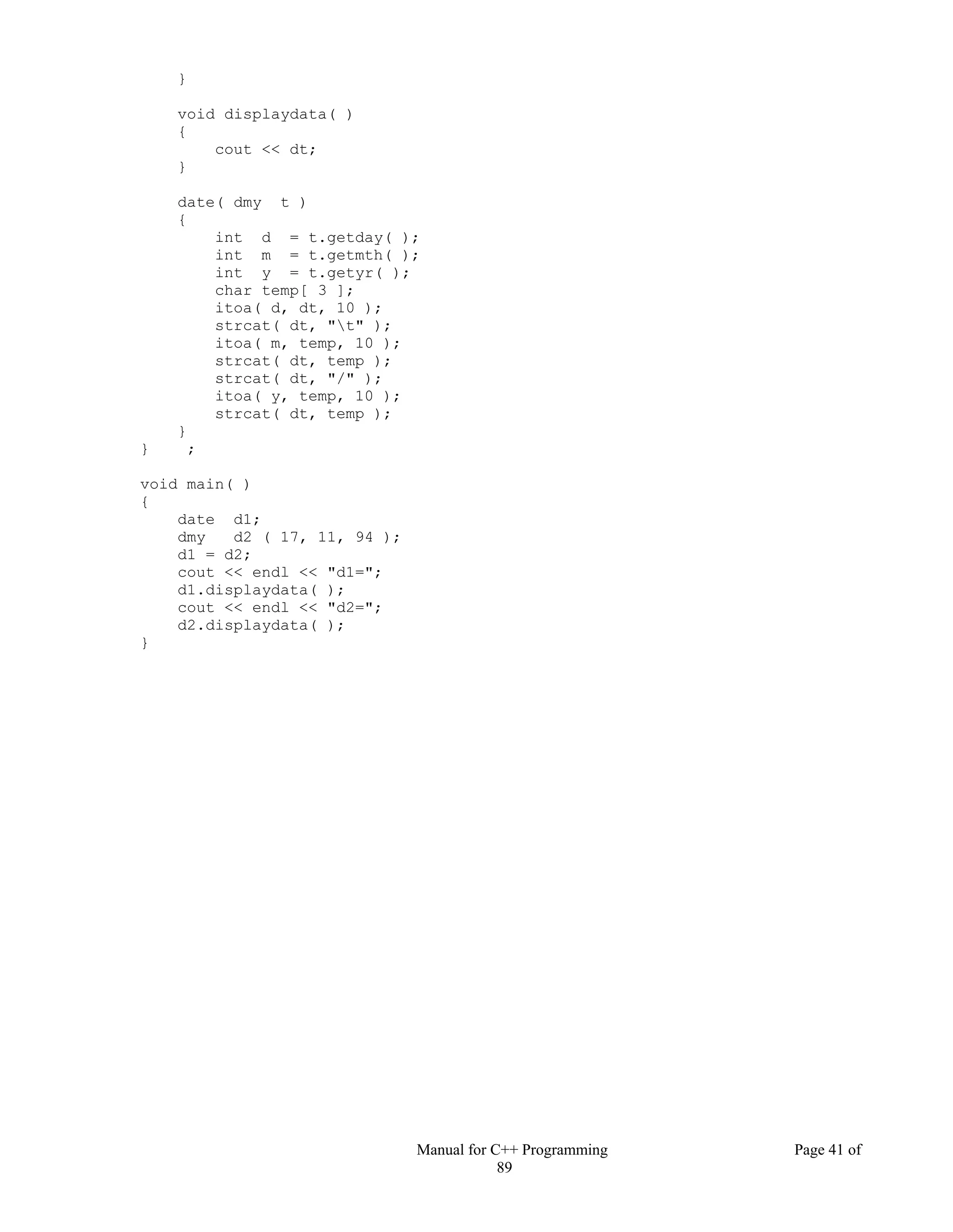 Manual for C++ Programming Page 41 of
89
}
void displaydata( )
{
cout << dt;
}
date( dmy t )
{
int d = t.getday( );
int m = t.getmth( );
int y = t.getyr( );
char temp[ 3 ];
itoa( d, dt, 10 );
strcat( dt, "t" );
itoa( m, temp, 10 );
strcat( dt, temp );
strcat( dt, "/" );
itoa( y, temp, 10 );
strcat( dt, temp );
}
} ;
void main( )
{
date d1;
dmy d2 ( 17, 11, 94 );
d1 = d2;
cout << endl << "d1=";
d1.displaydata( );
cout << endl << "d2=";
d2.displaydata( );
}
 