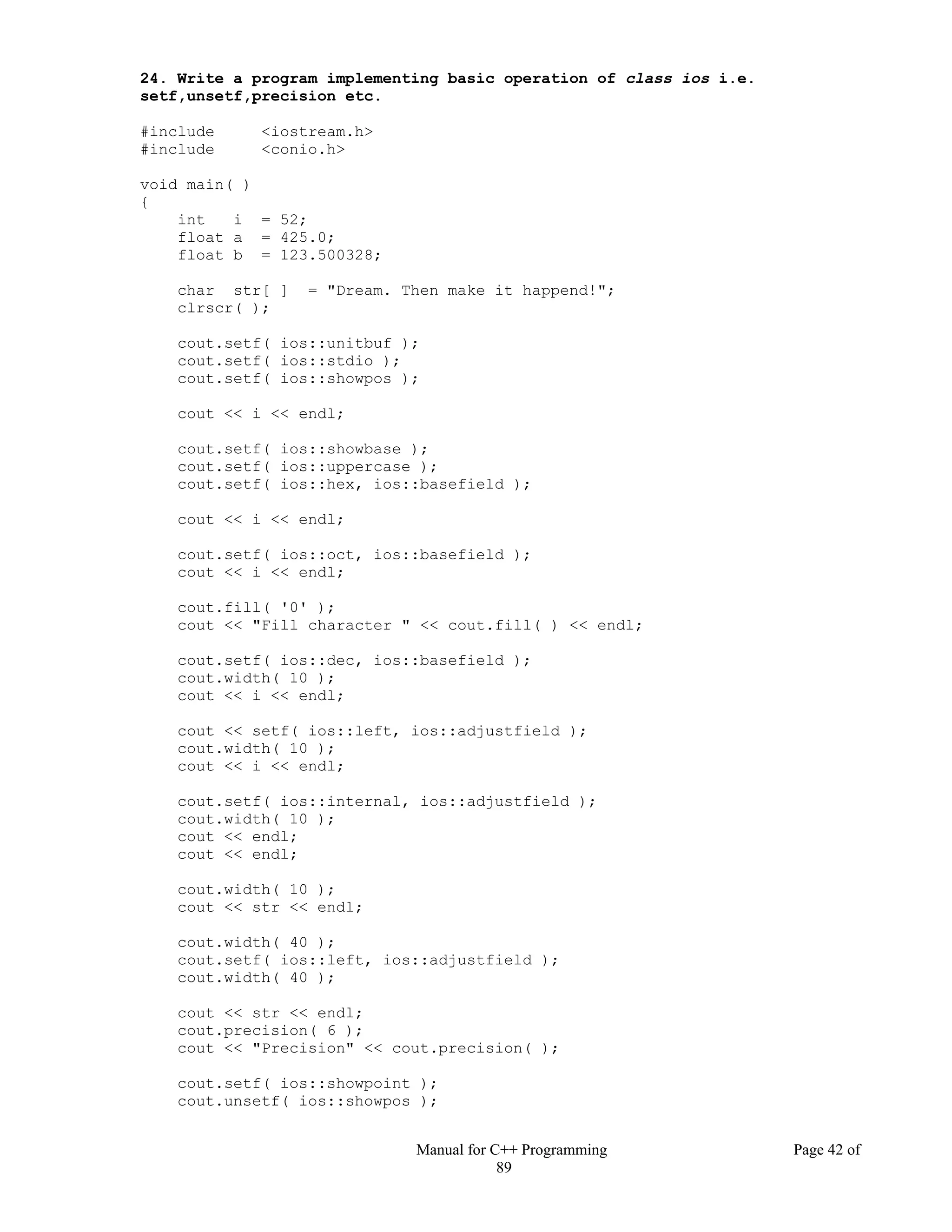Manual for C++ Programming Page 42 of
89
24. Write a program implementing basic operation of class ios i.e.
setf,unsetf,precision etc.
#include <iostream.h>
#include <conio.h>
void main( )
{
int i = 52;
float a = 425.0;
float b = 123.500328;
char str[ ] = "Dream. Then make it happend!";
clrscr( );
cout.setf( ios::unitbuf );
cout.setf( ios::stdio );
cout.setf( ios::showpos );
cout << i << endl;
cout.setf( ios::showbase );
cout.setf( ios::uppercase );
cout.setf( ios::hex, ios::basefield );
cout << i << endl;
cout.setf( ios::oct, ios::basefield );
cout << i << endl;
cout.fill( '0' );
cout << "Fill character " << cout.fill( ) << endl;
cout.setf( ios::dec, ios::basefield );
cout.width( 10 );
cout << i << endl;
cout << setf( ios::left, ios::adjustfield );
cout.width( 10 );
cout << i << endl;
cout.setf( ios::internal, ios::adjustfield );
cout.width( 10 );
cout << endl;
cout << endl;
cout.width( 10 );
cout << str << endl;
cout.width( 40 );
cout.setf( ios::left, ios::adjustfield );
cout.width( 40 );
cout << str << endl;
cout.precision( 6 );
cout << "Precision" << cout.precision( );
cout.setf( ios::showpoint );
cout.unsetf( ios::showpos );
 